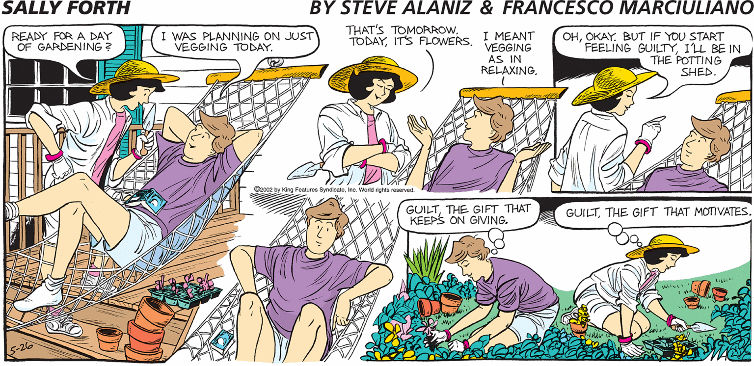 Fiction OCR: THAT'S TOMOAROWSALLY FORTH READY FOR A DAY OF GARDENING ? I WAS PLANNING ON JUST VEGGING TODAYBUT IF YOU START FEELING GUILTY1L BE IN THE POTTING by TODAYIT'S FLOWERS I MEANT Francesco Marciulian0 and Steve Alaniz VEGGING AS IN RELAXING. SHED REMEMBER LAST YEAR? YOU WATCHED ME PUT IN THE GARDEN FROM YOUR HAMMOCK. WE BOTH CAN'T BE SUPERVISORS. by King Featus SyndicateIno. Workd righe GUILTTHE GIFT THAT KEEPS ON GIVING. GUILTTHAT'S TOMOAROWSALLY FORTH READY FOR A DAY OF GARDENING ? I WAS PLANNING ON JUST VEGGING TODAYBUT IF YOU START FEELING GUILTY1L BE IN THE POTTING by TODAYIT'S FLOWERS I MEANT Francesco Marciulian0 and Steve Alaniz VEGGING AS IN RELAXING. SHED REMEMBER LAST YEAR? YOU WATCHED ME PUT IN THE GARDEN FROM YOUR HAMMOCK. WE BOTH CAN'T BE SUPERVISORS. by King Featus SyndicateIno. Workd righe GUILTTHE GIFT THAT KEEPS ON GIVING. GUILTTHE GIFT THAT MOTIVATES