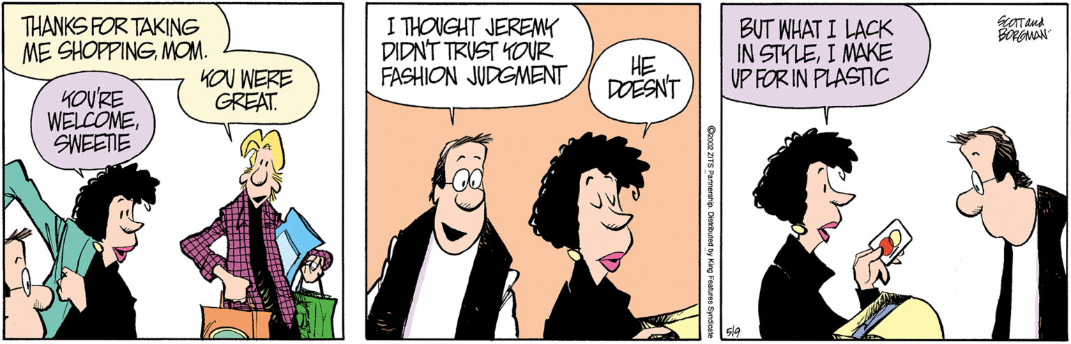 Interaction OCR: THANKS FOR TAKING ME SHOPPINGMOM. I THOUGHT JEREMY DIDNT TRUST YOUR FASHION JUDGMENT BUT WHAT I LACK IN STYLEI MAKE UP FOR IN PLASTIC BORGMAN KOU WERE GREAT. HE DOESNT KOVRE WELCOMESWEETIE Oo02 ZITS Partnership. Distributed by King Features Syndica THANKS FOR TAKING ME SHOPPINGMOM. I THOUGHT JEREMY DIDNT TRUST YOUR FASHION JUDGMENT BUT WHAT I LACK IN STYLEI MAKE UP FOR IN PLASTIC BORGMAN KOU WERE GREAT. HE DOESNT KOVRE WELCOMESWEETIE Oo02 ZITS Partnership. Distributed by King Features Syndica
