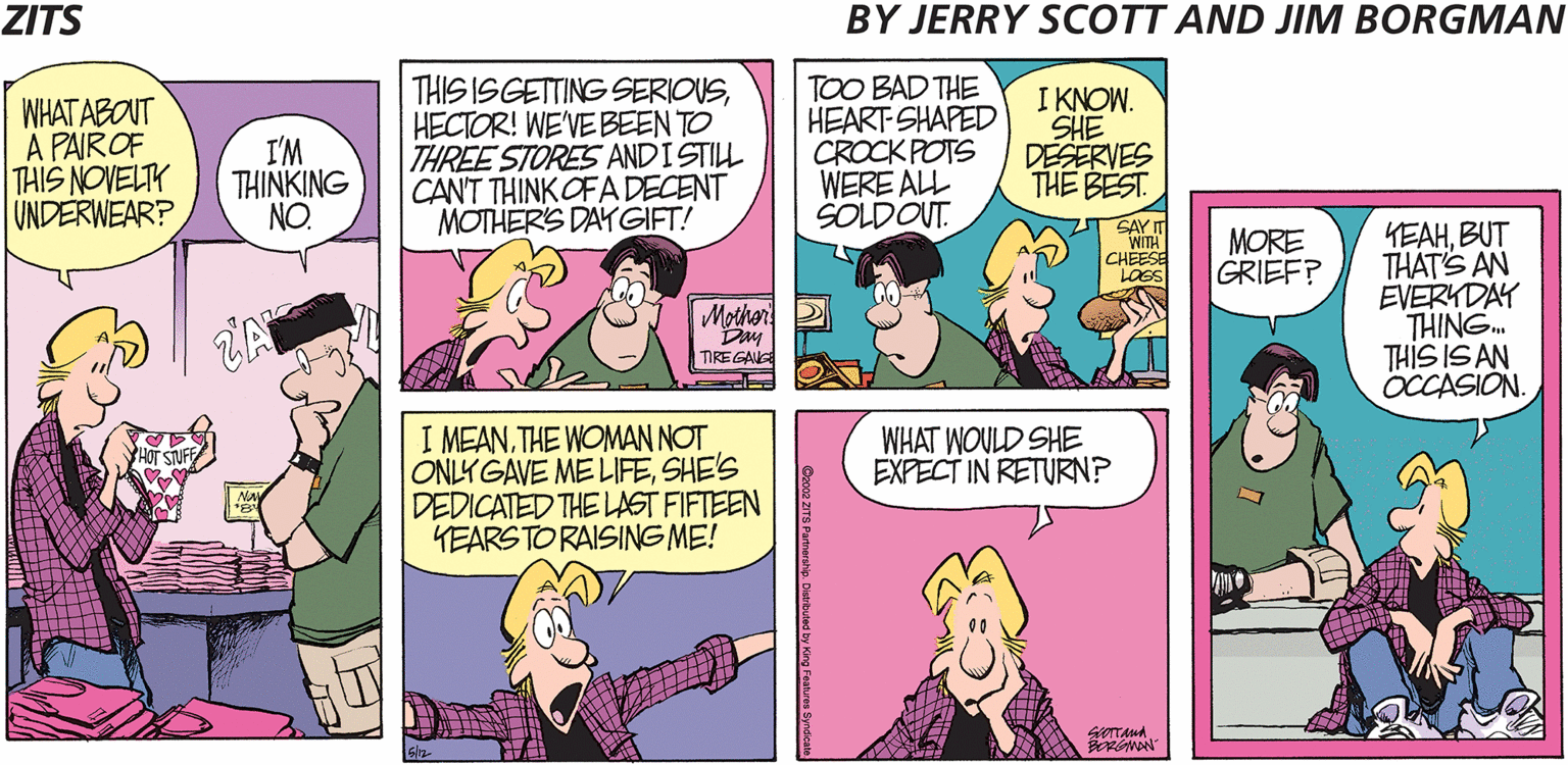 Magenta OCR: ZITS BY JERRY SCOTT AND JIM BORGMAN WHAT ABOUT A PAIROF THIS NOVELTY UNDERWEAR? I'M THINKING NO. THIS ISGETTING SERIOUSHECTOR! WE'VE BEEN TO THREE STORES ANDISTILL CAN'T THINK OFA DECENT MOTHERS DAYGIFT! TOO BAD THE HEART SHAPED CROCK POTS WERE ALL SOLDOUT. I KNOW. SHE DESERVES THE BEST. SAY WITH CHEESE LOGS KEAHBUT THAT'S AN EVERYDAY THING. THIS IS AN OCCASION. MORE GRIEF? Mother TIRE GANG I MEANTHE WOMAN NOT ONLY GAVE ME LIFESHE'S DEDICATED THE LAST FIFTEEN YEARSTO RAISING ME! WHAT WOULD SHE EXPECT IN RETURN? YHOT STUF ZITS BY JERRY SCOTT AND JIM BORGMAN WHAT ABOUT A PAIROF THIS NOVELTY UNDERWEAR? I'M THINKING NO. THIS ISGETTING SERIOUSHECTOR! WE'VE BEEN TO THREE STORES ANDISTILL CAN'T THINK OFA DECENT MOTHERS DAYGIFT! TOO BAD THE HEART SHAPED CROCK POTS WERE ALL SOLDOUT. I KNOW. SHE DESERVES THE BEST. SAY WITH CHEESE LOGS KEAHBUT THAT'S AN EVERYDAY THING. THIS IS AN OCCASION. MORE GRIEF? Mother TIRE GANG I MEANTHE WOMAN NOT ONLY GAVE ME LIFESHE'S DEDICATED THE LAST FIFTEEN YEARSTO RAISING ME! WHAT WOULD SHE EXPECT IN RETURN? YHOT STUF