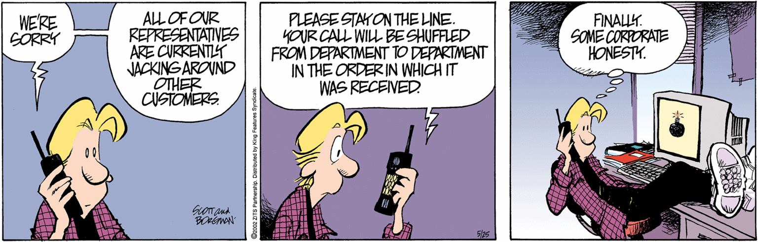 Happy OCR: ALL OF OUR REPRESENTATIVES ARE CURRENTIY JACKING AROVND OTHER CUSTOMERS PLEASE STAYON THE LINE. YOUR CALL WILL BESHUFFLED FROM DEPARTMENT TO DEPARTMENT IN THE ORDER IN WHICH IT WAS RECEIVED WE'RE SÖRRY FINALLK. SOME CORPORATE HONESTY. 5/25 Ozco2 ZITS Partnershio. Disributed by King Features Syndi ALL OF OUR REPRESENTATIVES ARE CURRENTIY JACKING AROVND OTHER CUSTOMERS PLEASE STAYON THE LINE. YOUR CALL WILL BESHUFFLED FROM DEPARTMENT TO DEPARTMENT IN THE ORDER IN WHICH IT WAS RECEIVED WE'RE SÖRRY FINALLK. SOME CORPORATE HONESTY. 5/25 Ozco2 ZITS Partnershio. Disributed by King Features Syndi