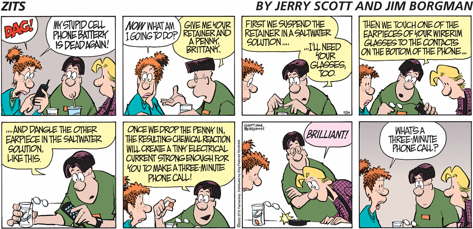 Line OCR: ZITS BY JERRY SCOTT AND JIM BORGMAN MY STUPID CELL PHONE BATTERY IS DEADAGAIN! NOW WHAT AM GIVE MEKOUR IGOING TO DO? RETAINER AND A PENNYFIRST WE SUSPEND THE RETAINER IN A SALTWATER .IL NEED KOUR GLASSESTOO. THEN WE TOUCHONE OF THE EARPIECES OF YOUR WIRERIM GLASSES TO THE CONTACTS ON THE BOTTOM OF THE PHONE. DAG! SOLUTION. SOOTTANA .AND DANGLE THE OTHER EARPIECE IN THE SALTWATER SOUTIONLIKE THIS. ONCE WEDROP THE PENNY INTHE RESULTING CHEMICAL REACTION WILL CREATE A TINK ELECTRICAL CURRENT STRONGENOUGH FOR YOU TO MAKE A THREE-MINUTE PHONE CALL! WHAT'S A THREE-MINUTE PHONE CALL? BRILLIANT! ZITS BY JERRY SCOTT AND JIM BORGMAN MY STUPID CELL PHONE BATTERY IS DEADAGAIN! NOW WHAT AM GIVE MEKOUR IGOING TO DO? RETAINER AND A PENNYFIRST WE SUSPEND THE RETAINER IN A SALTWATER .IL NEED KOUR GLASSESTOO. THEN WE TOUCHONE OF THE EARPIECES OF YOUR WIRERIM GLASSES TO THE CONTACTS ON THE BOTTOM OF THE PHONE. DAG! SOLUTION. SOOTTANA .AND DANGLE THE OTHER EARPIECE IN THE SALTWATER SOUTIONLIKE THIS. ONCE WEDROP THE PENNY INTHE RESULTING CHEMICAL REACTION WILL CREATE A TINK ELECTRICAL CURRENT STRONGENOUGH FOR YOU TO MAKE A THREE-MINUTE PHONE CALL! WHAT'S A THREE-MINUTE PHONE CALL? BRILLIANT!