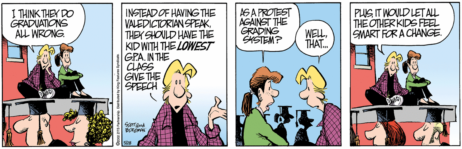 Cartoon OCR: I THINK THEY DO GRADUATIONS ALL WRONG. AS A PROTEST AGAINST THE GRADING SKSTEM? PLUS IT WOULD LET AL THE OTHER KIDS FEEL SMART FOR A CHANGE. TIEM INSTEAD OF HAVING THE VALEDICTORIAN SPEAKTHEK SHOULD HAVE THE KID WITH THE LOWEST GPA. IN THE CLASS GIVE THE SPEECH THAT.. ScOTTand BOREMN 5/28 I THINK THEY DO GRADUATIONS ALL WRONG. AS A PROTEST AGAINST THE GRADING SKSTEM? PLUS IT WOULD LET AL THE OTHER KIDS FEEL SMART FOR A CHANGE. TIEM INSTEAD OF HAVING THE VALEDICTORIAN SPEAKTHEK SHOULD HAVE THE KID WITH THE LOWEST GPA. IN THE CLASS GIVE THE SPEECH THAT.. ScOTTand BOREMN 5/28
