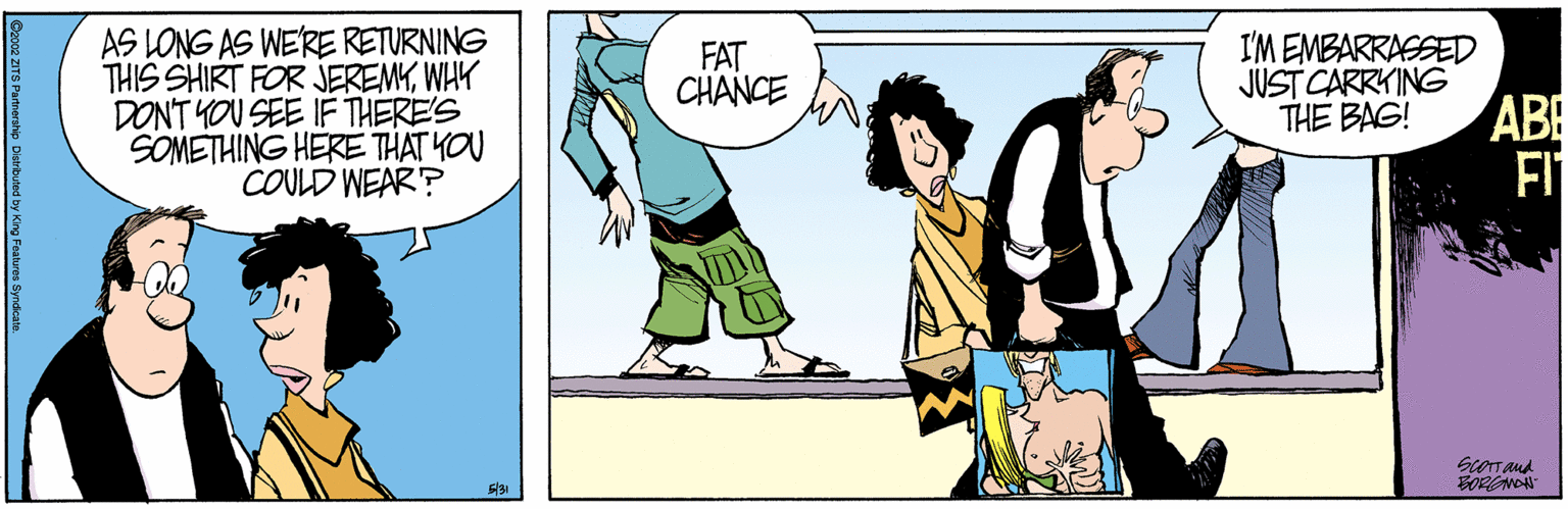 Animated cartoon OCR: AS LONG AS WE'RE RETURNING THIS SHIRT FOR JEREMYWHY DONT YOU SEE IF THERE'S SOMETHING HERE THAT YOU COULD WEAR? I'M EMBARRASSED JUST CARRYING THE BAG! FAT CHANCE ABE FI ScOTT aud BORGNON Gzooz ZITS Partnerahio Darbued by King Fustres Syrdealn AS LONG AS WE'RE RETURNING THIS SHIRT FOR JEREMYWHY DONT YOU SEE IF THERE'S SOMETHING HERE THAT YOU COULD WEAR? I'M EMBARRASSED JUST CARRYING THE BAG! FAT CHANCE ABE FI ScOTT aud BORGNON Gzooz ZITS Partnerahio Darbued by King Fustres Syrdealn