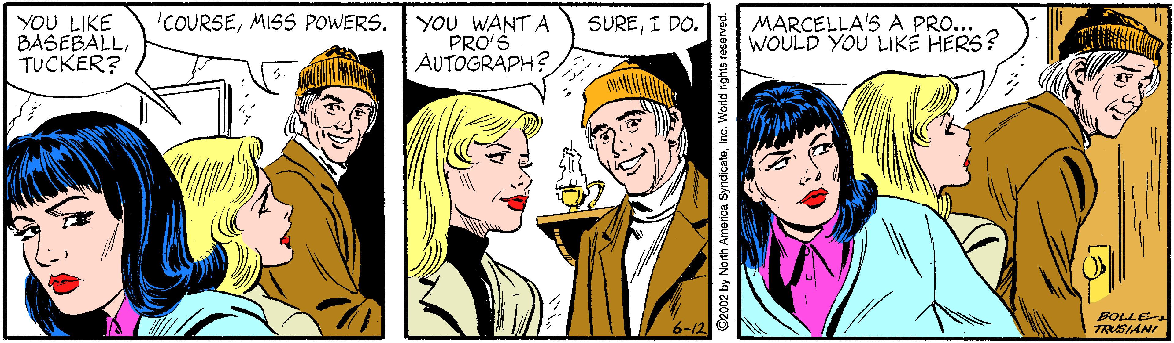Smile OCR: YOU LIKE BASEBALLTUCKER? YOU WANT A PRO'S AUTOGRAPH? MARCELLA'S A PRO... WOULD YOU LIKÉ HERS? 'COURSEMISS POWERS. SUREI DO. 6-12 O N BOLLE TRSIANI ©2002 by North America SyndicateInc. World rights reserved. YOU LIKE BASEBALLTUCKER? YOU WANT A PRO'S AUTOGRAPH? MARCELLA'S A PRO... WOULD YOU LIKÉ HERS? 'COURSEMISS POWERS. SUREI DO. 6-12 O N BOLLE TRSIANI ©2002 by North America SyndicateInc. World rights reserved.