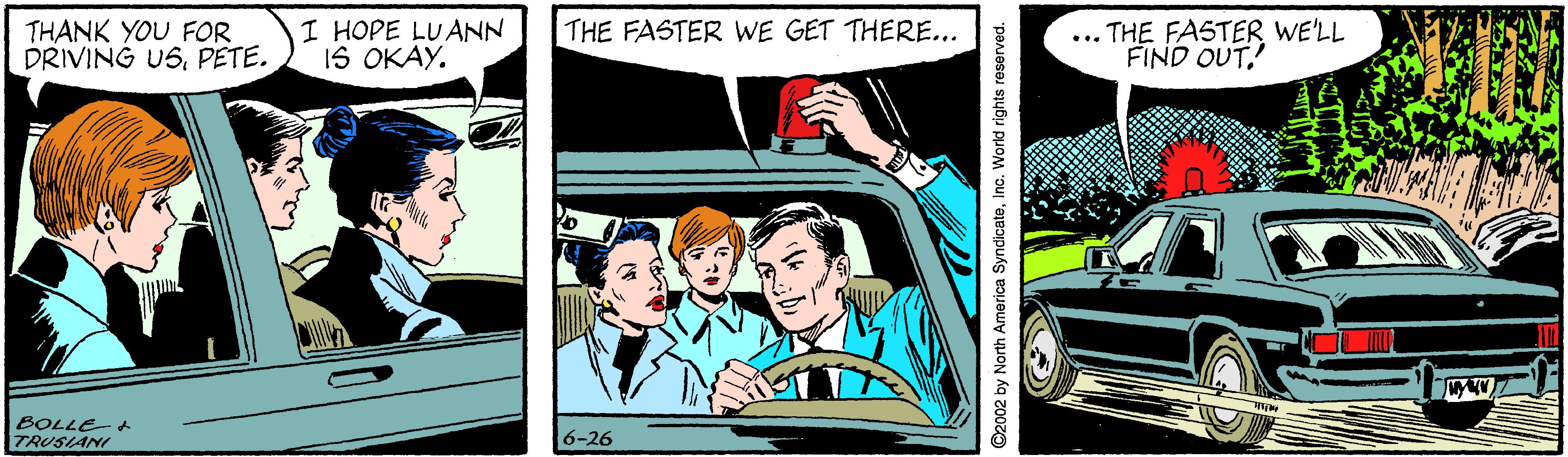 Illustration OCR: THE FASTER WE GET THERE... THANK YOU FOR DRIVING USPETE. I HOPE LUANN IS OKAY. ... THE FASTER WE'LL FIND OUT. BOLLE TRUSIANI 6-26 ©2002 by North America SyndicateInc. World rights reserved. THE FASTER WE GET THERE... THANK YOU FOR DRIVING USPETE. I HOPE LUANN IS OKAY. ... THE FASTER WE'LL FIND OUT. BOLLE TRUSIANI 6-26 ©2002 by North America SyndicateInc. World rights reserved.