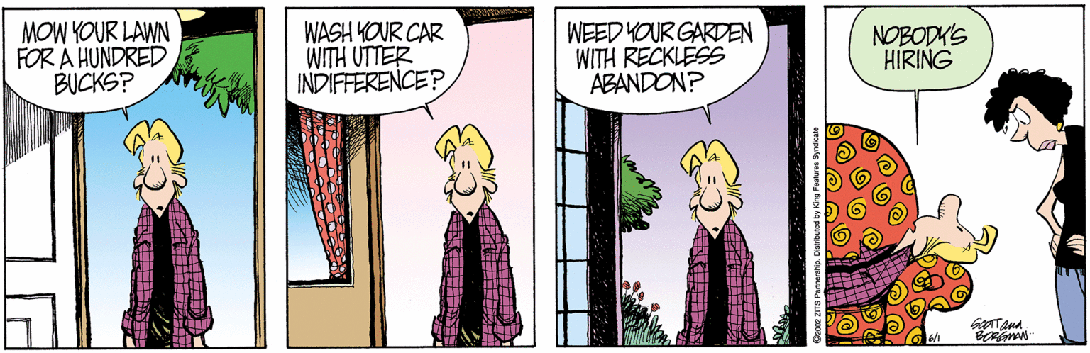 Interaction OCR: MOW YOUR LAWN FOR A HUNDRED BUCKS? WASH YOUR CAR WITH UTTER INDIFFERENCE? WEED YOUR GARDEN WITH RECKLESS ABANDON? NOBODK'S HIRING 6/1 BORGMAN MOW YOUR LAWN FOR A HUNDRED BUCKS? WASH YOUR CAR WITH UTTER INDIFFERENCE? WEED YOUR GARDEN WITH RECKLESS ABANDON? NOBODK'S HIRING 6/1 BORGMAN