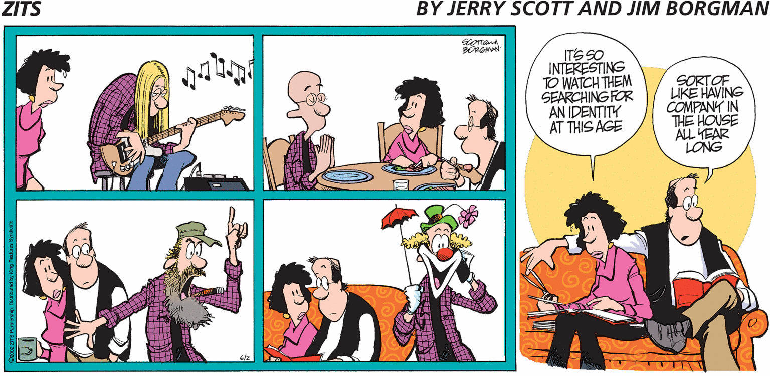 Illustration OCR: ZITS BY JERRY SCOTT AND JIM BORGMAN IT'S SO INTERESTING TO WATCH THEM SEARCHING FOR AN IDENTITY AT THIS AGE SORTOF LIKE HAVING COMPANY IN THE HOUSE ALL YEAR LONG 6/2 ZITS BY JERRY SCOTT AND JIM BORGMAN IT'S SO INTERESTING TO WATCH THEM SEARCHING FOR AN IDENTITY AT THIS AGE SORTOF LIKE HAVING COMPANY IN THE HOUSE ALL YEAR LONG 6/2