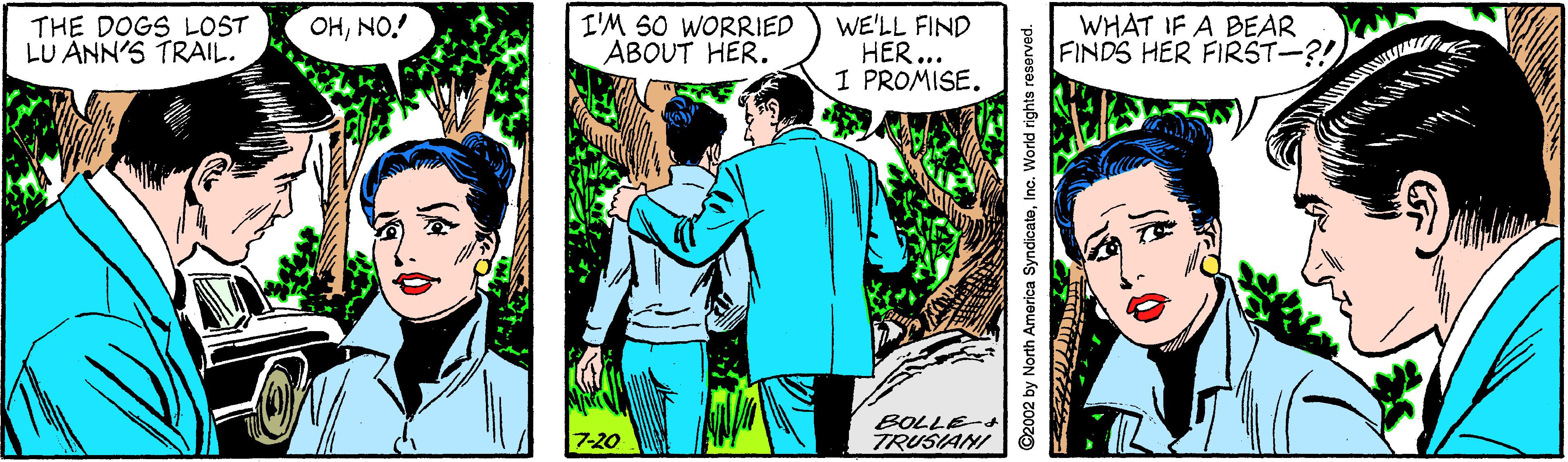 Line OCR: THE DOGS LOST LU ANN'S TRAIL. I'M SO WORRIED ABOUT HER. WE'LL FIND HER... 1 PROMISE. WHAT IF A BEAR FINDS HER FIRST-?! OHNO.! BOLLE- 7-20 TRUSIANI ©2002 by North America SyndicateInc. World rights reserved. THE DOGS LOST LU ANN'S TRAIL. I'M SO WORRIED ABOUT HER. WE'LL FIND HER... 1 PROMISE. WHAT IF A BEAR FINDS HER FIRST-?! OHNO.! BOLLE- 7-20 TRUSIANI ©2002 by North America SyndicateInc. World rights reserved.