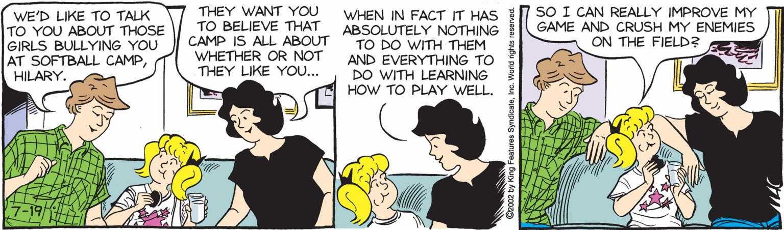 Animated cartoon OCR: WE'D LIKE TO TALK TO YOU ABOUT THOSE GIRLS BULLYING YOU AT SOFTBALL CAMPHILARY. THEY WANT YOU TO BELIEVE THAT CAMP IS ALL ABOUT WHETHER OR NOT THEY LIKE YOU... WHEN IN FACT IT HAS ABSOLUTELY NOTHING TO DO WITH THEM AND EVERYTHING TO DO WITH LEARNING HOW TO PLAY WELL. SO I CAN REALLY IMPROVE MY GAME AND CRUSH MY ENEMIES ON THE FIELD? 92002 by King Features SyndicateInc. World rights reserved. WE'D LIKE TO TALK TO YOU ABOUT THOSE GIRLS BULLYING YOU AT SOFTBALL CAMPHILARY. THEY WANT YOU TO BELIEVE THAT CAMP IS ALL ABOUT WHETHER OR NOT THEY LIKE YOU... WHEN IN FACT IT HAS ABSOLUTELY NOTHING TO DO WITH THEM AND EVERYTHING TO DO WITH LEARNING HOW TO PLAY WELL. SO I CAN REALLY IMPROVE MY GAME AND CRUSH MY ENEMIES ON THE FIELD? 92002 by King Features SyndicateInc. World rights reserved.