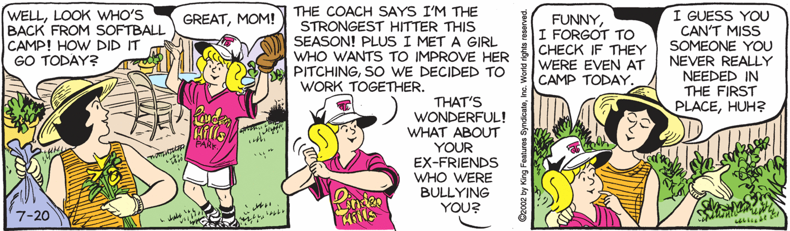 Happy OCR: WELLLOOK WHO'S BACK FROM SOFTBALL CAMP! HOW DID IT GO TODAY? THE COACH SAYS I'M THE STRONGEST HITTER THIS SEASON! PLUS I MET A GIRL WHO WANTS TO IMPROVE HER PITCHINGSO WE DECIDED TO WORK TOGETHER. I GUESS YOU CAN'T MISS SOMEONE YOU NEVER REALLY NEEDED IN THE FIRST PLACEHUH? GREATMOM! FUNNYI FORGOT TO CHECK IF THEY WERE EVEN AT CAMP TODAY. THAT'S WONDERFUL! WHAT ABOUT YOUR EX-FRIENDS WHO WERE BULLYING YOU? Hills PARK 7-20 ©2002 by King Features SyndicateInc. WELLLOOK WHO'S BACK FROM SOFTBALL CAMP! HOW DID IT GO TODAY? THE COACH SAYS I'M THE STRONGEST HITTER THIS SEASON! PLUS I MET A GIRL WHO WANTS TO IMPROVE HER PITCHINGSO WE DECIDED TO WORK TOGETHER. I GUESS YOU CAN'T MISS SOMEONE YOU NEVER REALLY NEEDED IN THE FIRST PLACEHUH? GREATMOM! FUNNYI FORGOT TO CHECK IF THEY WERE EVEN AT CAMP TODAY. THAT'S WONDERFUL! WHAT ABOUT YOUR EX-FRIENDS WHO WERE BULLYING YOU? Hills PARK 7-20 ©2002 by King Features Syndicate