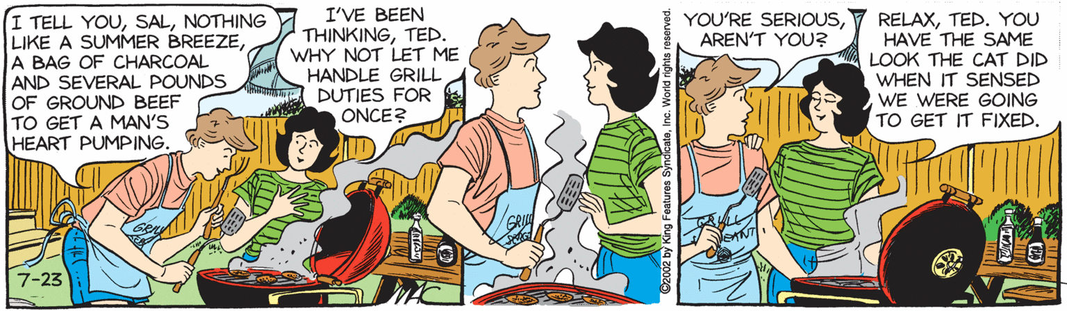 Adaptation OCR: I'VE BEEN THINKINGTED. WHY NOT LET ME HANDLE GRILL DUTIES FOR ONCE? YOU'RE SERIOUSAREN'T YOU? I TELL YOUNOTHING LIKE A SUMMER BREEZEA BAG OF CHARCOAL AND SEVERAL POUNDS OF GROUND BEEF TO GET A MAN'S HEART PUMPING. RELAXTED. YOU HAVE THE SAME LOOK THE CAT DID WHEN IT SENSED WE WERE GOING TO GET IT FIXED. 7-23 I'VE BEEN THINKINGTED. WHY NOT LET ME HANDLE GRILL DUTIES FOR ONCE? YOU'RE SERIOUSAREN'T YOU? I TELL YOUNOTHING LIKE A SUMMER BREEZEA BAG OF CHARCOAL AND SEVERAL POUNDS OF GROUND BEEF TO GET A MAN'S HEART PUMPING. RELAXTED. YOU HAVE THE SAME LOOK THE CAT DID WHEN IT SENSED WE WERE GOING TO GET IT FIXED. 7-23