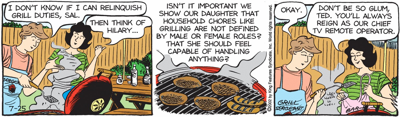 Drawing OCR: ISN'T IT IMPORTANT WE SHOW OUR DAUGHTER THAT HOUSEHOLD CHORES LIKE GRILLING ARE NOT DEFINED BY MALE OR FEMALE ROLES? THAT SHE SHOULD FEEL CAPABLE OF HANDLING ANYTHING? I DON'T KNOW IF I CAN RELINQUISH GRILL DUTIESSAL. DON'T BE SO GLUMTED. YOU'LL ALWAYS REIGN AS OUR CHIEF TV REMOTE OPERATOR. OKAY. THEN THINK OF HILARY... GRILL SEEGEANT t002 by King Features SyndicateInc. World rights reserved. ISN'T IT IMPORTANT WE SHOW OUR DAUGHTER THAT HOUSEHOLD CHORES LIKE GRILLING ARE NOT DEFINED BY MALE OR FEMALE ROLES? THAT SHE SHOULD FEEL CAPABLE OF HANDLING ANYTHING? I DON'T KNOW IF I CAN RELINQUISH GRILL DUTIESSAL. DON'T BE SO GLUMTED. YOU'LL ALWAYS REIGN AS OUR CHIEF TV REMOTE OPERATOR. OKAY. THEN THINK OF HILARY... GRILL SEEGEANT t002 by King Features SyndicateInc. World rights reserved.