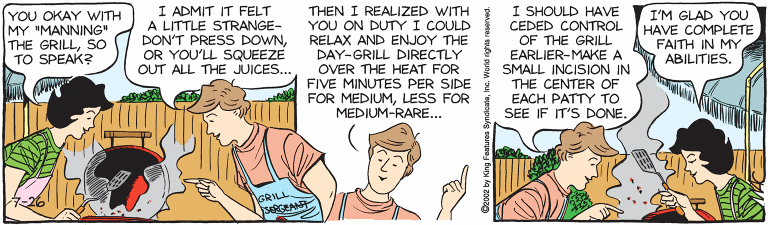 Thumb OCR: I ADMIT IT FELT A LITTLE STRANGE- DON'T PRESS DOWNOR YOU'LL SQUEEZE OUT ALL THE JUICES... THEN I REALIZED WITH YOU ON DUTY I COULD RELAX AND ENJOY THE DAY-GRILL DIRECTLY OVER THE HEAT FOR FIVE MINUTES PER SIDE FOR MEDIUMLESS FOR MEDIUM-RARE... I SHOULD HAVE CEDED CONTROL OF THE GRILL EARLIER-MAKE A SMALL INCISION IN THE CENTER OF EACH PATTY TO SEE IF IT'S DONE. YOU OKAY WITH MY "MANNING" THE GRILLSO TO SPEAK? I'M GLAD YOU HAVE COMPLETE FAITH IN MY ABILITIES. GRILL SERGEANT ©2002 by K I ADMIT IT FELT A LITTLE STRANGE- DON'T PRESS DOWNOR YOU'LL SQUEEZE OUT ALL THE JUICES... THEN I REALIZED WITH YOU ON DUTY I COULD RELAX AND ENJOY THE DAY-GRILL DIRECTLY OVER THE HEAT FOR FIVE MINUTES PER SIDE FOR MEDIUMLESS FOR MEDIUM-RARE... I SHOULD HAVE CEDED CONTROL OF THE GRILL EARLIER-MAKE A SMALL INCISION IN THE CENTER OF EACH PATTY TO SEE IF IT'S DONE. YOU OKAY WITH MY "MANNING" THE GRILLSO TO SPEAK? I'M GLAD YOU HAVE COMPLETE FAITH IN MY ABILITIES. GRILL SERGEANT ©2002 by K