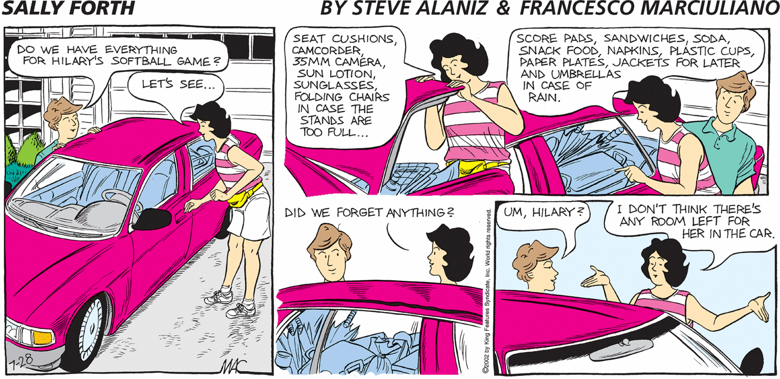 Pink OCR: SALLY FORTH. SEAT CUSHIONSFOLDING CHAIRS IN CASE THE STANDS ARE TOO FULL... SCORE PADSJACKETS FOR LATER AND UMBRELLAS IN CASE OF RAIN. by Francesco Marciulian0 and Steve Alaniz WE HAVE EVERYTHING FOR HILARY's SOFTBALL GAME ? LETS SEE... Y'KNOWWHEN S I WAS YOUR AGE THEY DIDN'T HAVE LITTLE LEAGUES FOR GIRLS. YOU MEAN YOU COULD ONLY PLAY IN THE MAJORS? I DON'T THINK THERE'S ANY ROOM LEFT FOR HER IN THE CAR. DID WE FORGET ANYTHING ? UMHILARY? MAC SALLY FORTH. SEAT CUSHIONS35MM CAMÉRASUN LOTIONFOLDING CHAIRS IN CASE THE STANDS ARE TOO FULL... SCORE PADSSNACK FOODPLÁSTIC CUPSPAPER PLATESJACKETS FOR LATER AND UMBRELLAS IN CASE OF RAIN. by Francesco Marciulian0 and Steve Alaniz WE HAVE EVERYTHING FOR HILARY's SOFTBALL GAME ? LETS SEE... Y'KNOWWHEN S I WAS YOUR AGE THEY DIDN'T HAVE LITTLE LEAGUES FOR GIRLS. YOU MEAN YOU COULD ONLY PLAY IN THE MAJORS? I DON'T THINK THERE'S ANY ROOM LEFT FOR HER IN THE CAR. DID WE FORGET ANYTHING ? UMHILARY? MAC