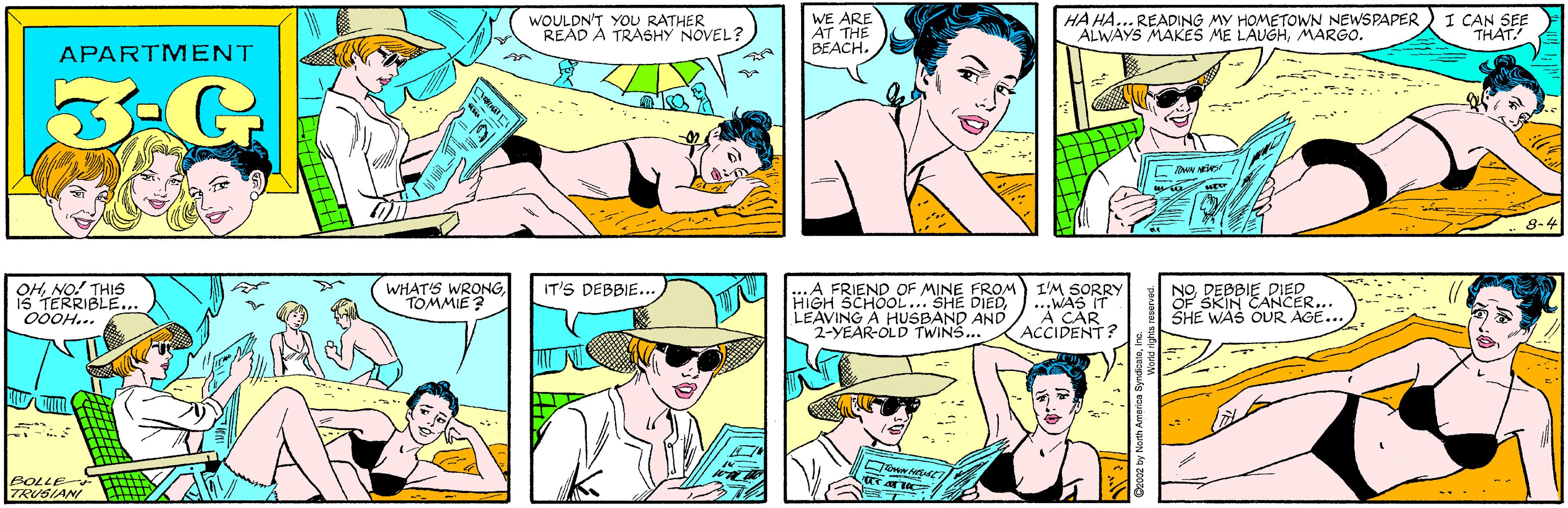 Organism OCR: WOULDN'T YOU RATHER READ A TRASHY NOVEL? WE ARE AT THE BEACH. APARTMENT 3-G HA HA... READING MY HOMETOWN NEWSPAPER ALWAYS MAKES ME LAUGHMARGO. I CAN SEE THAT. OHNO! THIS 1S TERRIBLE... 00OH... WHAT'S WRONGTOMMIE ? DwN NES 8-4 BOLLE TRUSIANI ...A FRIEND OF MINE FROM) I'M SORRY HIGH SCHOOL... SHE DIEDLEAVING A HUSBAND AND 2-YEAR-OLD TWINS... NODEBBIE DIED OF SKIN CANCER... SHE WAS OUR AGE... IT'S DEBBIE... ...WAS IT A CAR ACCIDENT? WOULDN'T YOU RATHER READ A TRASHY NOVEL? WE ARE AT THE BEACH. APARTMENT 3-G HA HA... READING MY HOMETOWN NEWSPAPER ALWAYS MAKES ME LAUGHMARGO. I CAN SEE THAT. OHNO! THIS 1S TERRIBLE... 00OH... WHAT'S WRONGTOMMIE ? DwN NES 8-4 BOLLE TRUSIANI ...A FRIEND OF MINE FROM) I'M SORRY HIGH SCHOOL... SHE DIEDLEAVING A HUSBAND AND 2-YEAR-OLD TWINS... NODEBBIE DIED OF SKIN CANCER... SHE WAS OUR AGE... IT'S DEBBIE... ...WAS IT A CAR ACCIDENT?