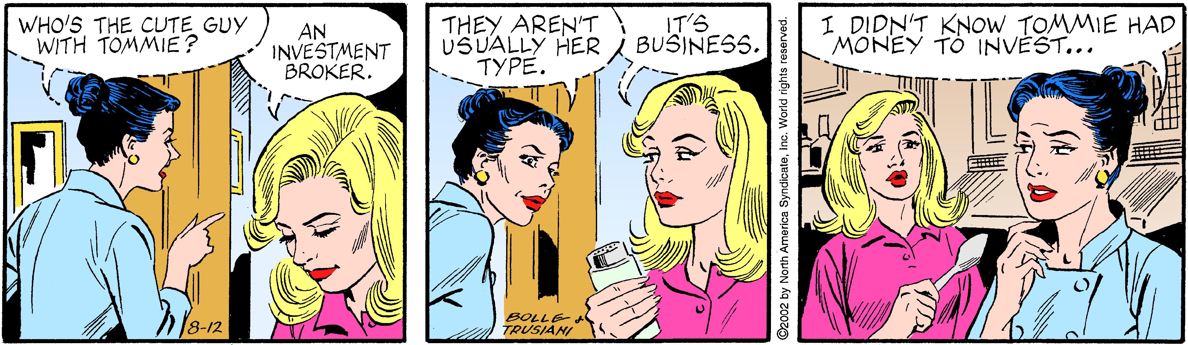 Jaw OCR: WHO'S THE CUTE GUY WITH TOMMIE? AN INVESTMENT BROKER. THEY AREN'T USUALLY HER TYPE. IT'S BUSINESS. I DIDN'T KNOW TOMMIE HAD MONEY TO INVÉST... 8-12 SOLLE TRUSIANI 2 by North America SyndicateInc. World rights reser WHO'S THE CUTE GUY WITH TOMMIE? AN INVESTMENT BROKER. THEY AREN'T USUALLY HER TYPE. IT'S BUSINESS. I DIDN'T KNOW TOMMIE HAD MONEY TO INVÉST... 8-12 SOLLE TRUSIANI 2 by North America SyndicateInc. World rights reser