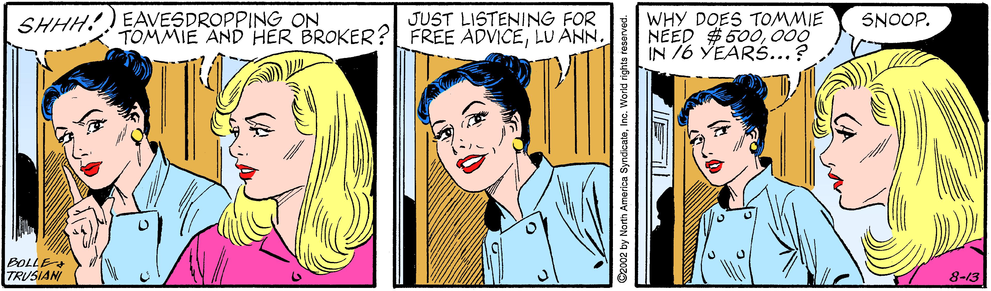 Art OCR: SHHH! EAVESDROPPING ON JUST LISTENING FOR TOMMIE AND HÉR BROKER?L FREE ADVICEWHY DOES TOMMIE NEED $ 500000 IN /6 YEARS...? SNOOP. BOLLE TRUSIANI 8-13 ©2002 by North America SyndicateInc. World rights reserved. SHHH! EAVESDROPPING ON JUST LISTENING FOR TOMMIE AND HÉR BROKER?L FREE ADVICELU ANNWHY DOES TOMMIE NEED $ 500000 IN /6 YEARS...? SNOOP. BOLLE TRUSIANI 8-13 ©2002 by North America SyndicateInc. World rights reserved.