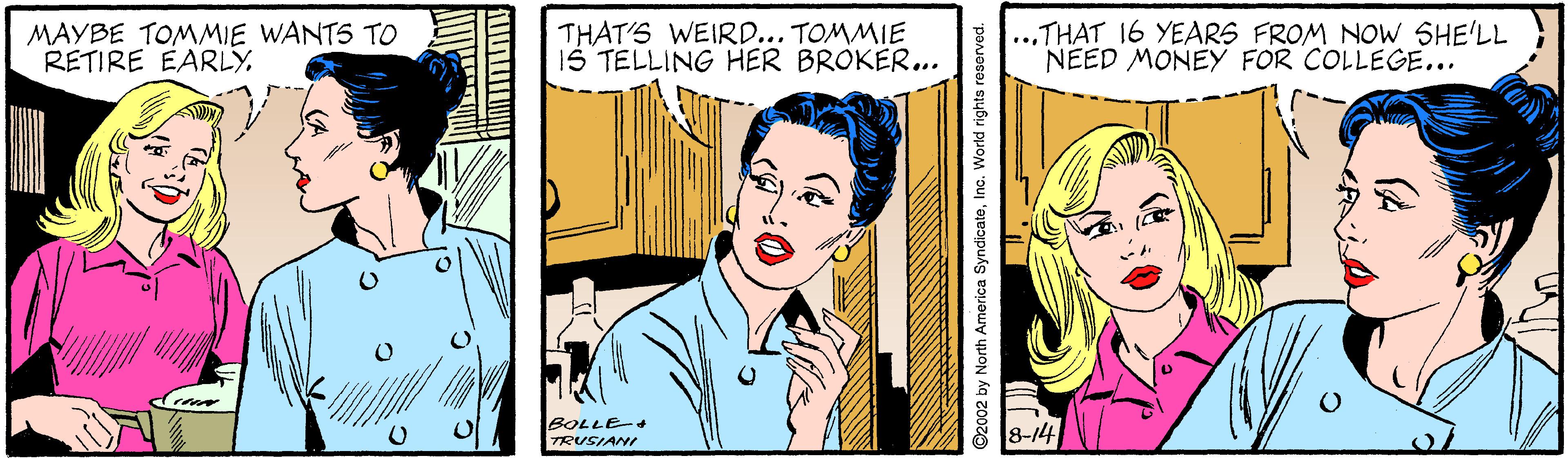 Art OCR: MAYBE TOMMIE WANTS TO RETIRE EARLYTHAT'S WEIRD... TOMMIE IS TELLING HER BROKER... ...THAT 16 YEARS FROM NOW SHE'LL NEED MONEY FOR COLLEGE... BOLLE+ TRUSIANI 8-14 ©2002 by North America SyndicatoInc. World rights reserved. MAYBE TOMMIE WANTS TO RETIRE EARLYTHAT'S WEIRD... TOMMIE IS TELLING HER BROKER... ...THAT 16 YEARS FROM NOW SHE'LL NEED MONEY FOR COLLEGE... BOLLE+ TRUSIANI 8-14 ©2002 by North America SyndicatoInc. World rights reserved.