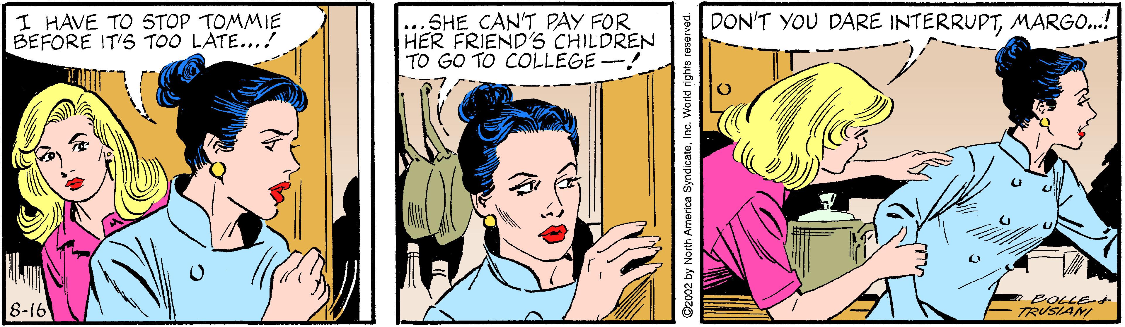 Happy OCR: I HAVE TO 5TOP TOMMIE BEFORE IT'S TOO LATE...! ...SHE CAN'T PAY FOR HER FRIEND'S CHILDREN TO GO TO COLLEGE -! DON'T YOU DARE INTERRUPTMARGO...! 8-16 BOLLE- TRUSIANI ©2002 by North America SyndicateInc. World rights reserved. I HAVE TO 5TOP TOMMIE BEFORE IT'S TOO LATE...! ...SHE CAN'T PAY FOR HER FRIEND'S CHILDREN TO GO TO COLLEGE -! DON'T YOU DARE INTERRUPTMARGO...! 8-16 BOLLE- TRUSIANI ©2002 by North America SyndicateInc. World rights reserved.