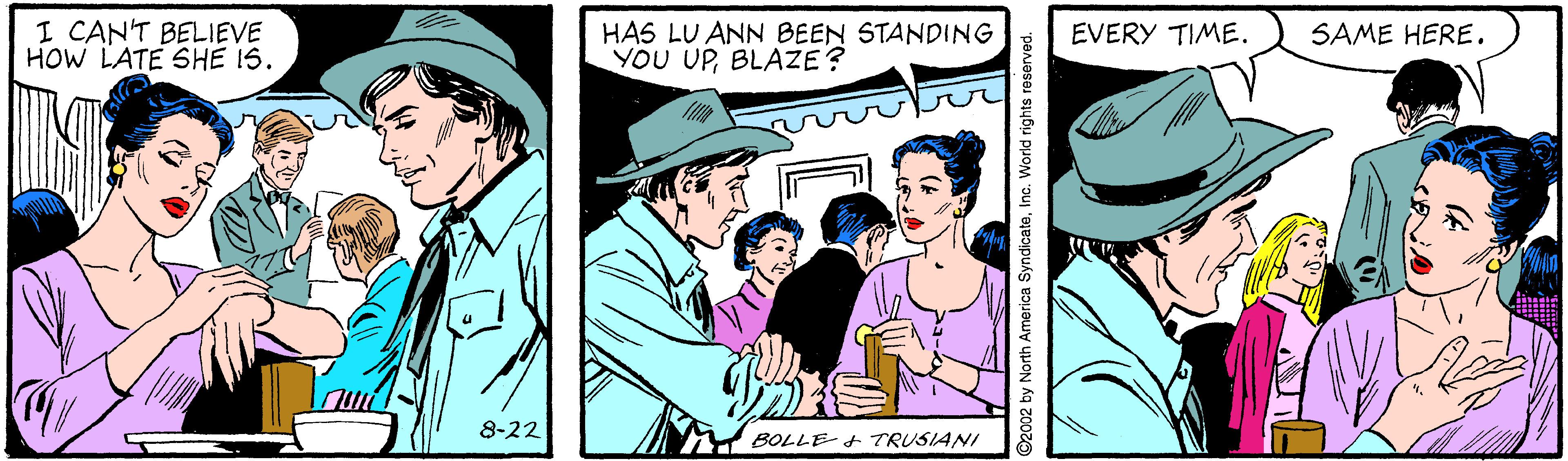 Line OCR: I CAN'T BELIEVE HOW LATE SHE 1S. HAS LU ANN BEEN STANDING YOU UPBLAZE? EVERY TIME. SAME HERE. 8-22 BOLLE- + TRUSIANI ©2002 by North America Syndi I CAN'T BELIEVE HOW LATE SHE 1S. HAS LU ANN BEEN STANDING YOU UPBLAZE? EVERY TIME. SAME HERE. 8-22 BOLLE- + TRUSIANI ©2002 by North America Syndi