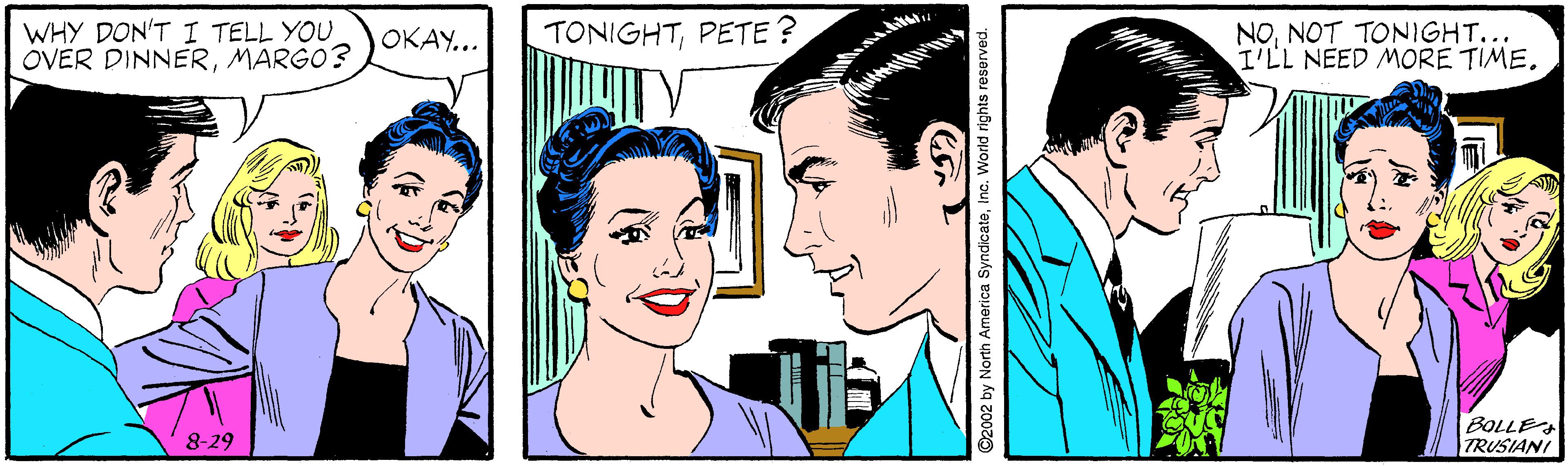 White OCR: WHY DON'T I TELL YOU OVER DINNERMARGO? TONIGHTPETE ? NONOT TONIGHT... I'LL NEED MORE TIME. OKAY... BOLLE TRUSIANI 8-29 ©2002 by North America SyndicateInc. World rights reserved. WHY DON'T I TELL YOU OVER DINNERMARGO? TONIGHTPETE ? NONOT TONIGHT... I'LL NEED MORE TIME. OKAY... BOLLE TRUSIANI 8-29 ©2002 by North America SyndicateInc. World rights reserved.