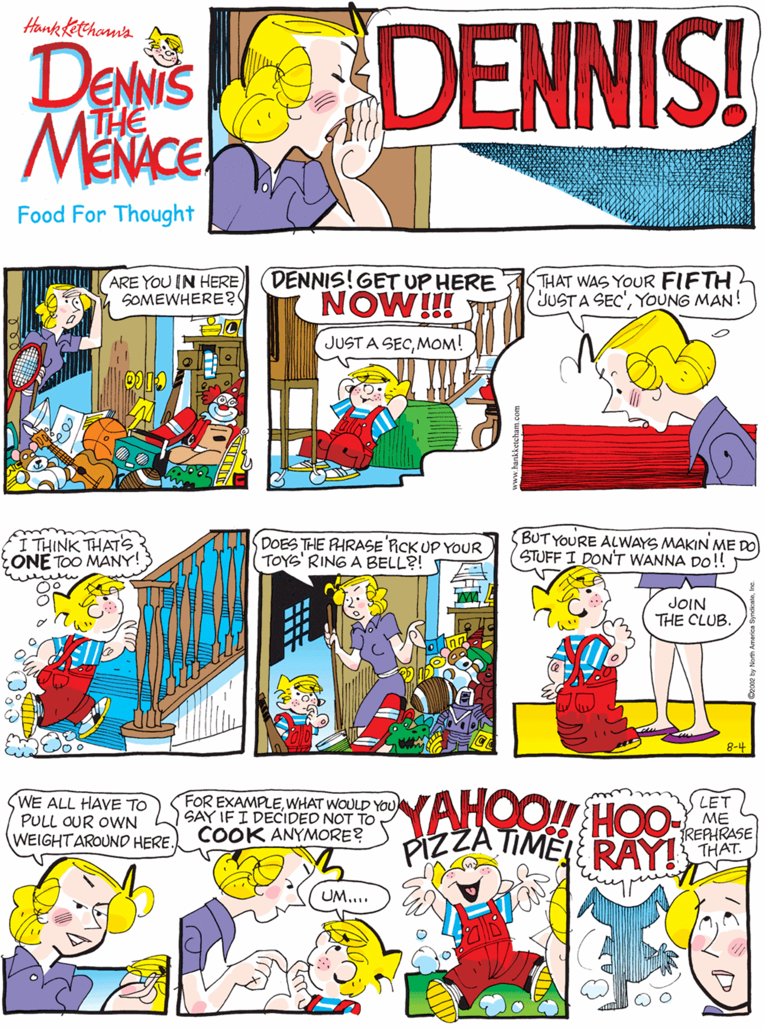 Fiction OCR: ARE YOU IN HERE SOMEWHERE? DENNIS! Hankketchonn's DENNIS THE Food For Thought DENNIS! GET UP HERE NOW!! THAT WAS YOUR FIFTH JUSTA SEC'YOUNG MAN! THINK THAT'S ONE TOO MANY! DOES THE RHRASE RCK UP YOUR TOYS' RING A BELL?! JUST A SECMOM! YAHOO!H HOO PIZZA TIME! RAY!HAT BUT YOURE ALWAYS MAKIN ME DO STUFF I DONT WANNA DO!! WE ALL HAVE TO PULL OUR OWN WEIGHTAROUND HERE. FOR EXAMPLEWHAT WOULD YOU SAY IF I DECIDED NOT TO COOK ANYMORE? LET ME JOIN THE CLUB. UM... 8-4 ARE YOU IN HERE SOMEWHERE? DENNIS! Hankketchonn's DENNIS THE Food For Thought DENNIS! GET UP HERE NOW!! THAT WAS YOUR FIFTH JUSTA SEC'YOUNG MAN! THINK THAT'S ONE TOO MANY! DOES THE RHRASE RCK UP YOUR TOYS' RING A BELL?! JUST A SECMOM! YAHOO!H HOO PIZZA TIME! RAY!HAT BUT YOURE ALWAYS MAKIN ME DO STUFF I DONT WANNA DO!! WE ALL HAVE TO PULL OUR OWN WEIGHTAROUND HERE. FOR EXAMPLEWHAT WOULD YOU SAY IF I DECIDED NOT TO COOK ANYMORE? LET ME JOIN THE CLUB. UM... 8-4
