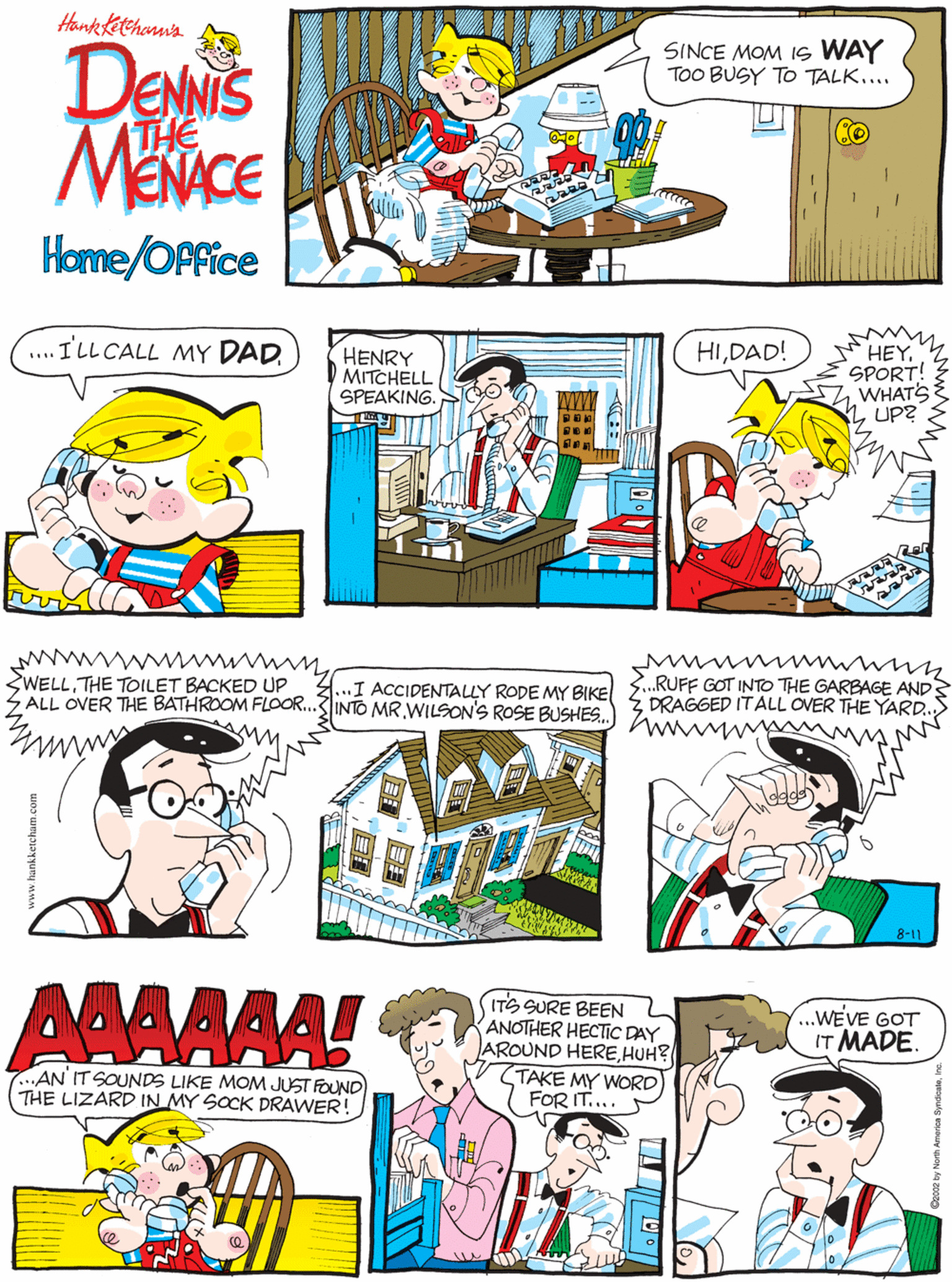 Fiction OCR: Honketetehonna ....ILL CALL MY DAD. DENNIS MENACE SINCE MOM IS WAY TOO BUSY TO TALK.... (THE Home/OPfice HIDAD! HENRY D MITCHELL SPEAKING. HEYSPORT! WHATS UP? SWELLTHE TOILET BACKED UP ALL OVER THE BATHROOM FLOOR..3INTO MRWILSON'S ROSE BUSHES. ...I ACCIDENTALLY RODE MY BIKE AAAAAA! .RUFF GOT INTO THE GARBAGE AND DRAGGED ITALL OVER THE YARD. ITS SURE BEEN ANOTHER HECTIC DAY AROUND HEREHUH? (TAKE MY WORD) FOR IT.... ...WEVE GOT IT MADE. 7...AN IT SOUNDS LIKE MOM JUST FOUND THE LIZARD IN MY SOCK DRAWER! 8-11 Honketetehonna ....ILL CALL MY DAD. DENNIS MENACE SINCE MOM IS WAY TOO BUSY TO TALK.... (THE Home/OPfice HIDAD! HENRY D MITCHELL SPEAKING. HEYSPORT! WHATS UP? SWELLTHE TOILET BACKED UP ALL OVER THE BATHROOM FLOOR..3INTO MRWILSON'S ROSE BUSHES. ...I ACCIDENTALLY RODE MY BIKE AAAAAA! .RUFF GOT INTO THE GARBAGE AND DRAGGED ITALL OVER THE YARD. ITS SURE BEEN ANOTHER HECTIC DAY AROUND HEREHUH? (TAKE MY WORD) FOR IT.... ...WEVE GOT IT MADE. 7...AN IT SOUNDS LIKE MOM JUST FOUND THE LIZARD IN MY SOCK DRAWER! 8-11