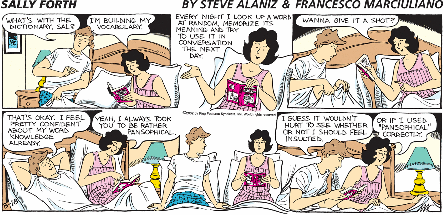 Line OCR: SALLY FORTH EVERY NIGHT I LOOK UPA WORD AT RANDOMMEMORIZE ITS MEANING AND TRY TO USE IT IN CONVERSATION THE NEXT DAY WHAT'S WITH THE DICTIONARYSAL? IM BUILDING MY VOCABULARY. WANNA GIVE IT A SHOT? by Francesco Marciuliano and Steve Alaniz WELLIT'S SORT OF LIKE. THAT ISIT KINDA MEANS. NOWWHAT KIND OF PARENT WOULD I BE IF I A DIDN'T ENCOURAGE YOU TO TAKE ADVANTAGE OF OUR WONDERFUL FAMILY DICTIONARY. MOMWHAT DOES "SUSURRATION" MEAN? Casa ty King Fa Syk. Watd es eeret 1 GUESS IT WOULDNT THAT'S OKAY. I FEEL PRETTY CONFIDENT ABOUT MY WORD KNOWLEDGE ALREADY. YEAHI ALWAYS TOOK YOU' TO BE RATHER PANSOPHICAL HURT TO SEE WHETHER OR NOT I SHOULD FEEL INSULTED. OR IF I USED "PANSOPHICAL" CORRECTLY. SALLY FORTH EVERY NIGHT I LOOK UPA WORD AT RANDOMMEMORIZE ITS MEANING AND TRY TO USE IT IN CONVERSATION THE NEXT DAY WHAT'S WITH THE DICTIONARYSAL? IM BUILDING MY VOCABULARY. WANNA GIVE IT A SHOT? by Francesco Marciuliano and Steve Alaniz WELLIT'S SORT OF LIKE. THAT ISIT KINDA MEANS. NOWWHAT KIND OF PARENT WOULD I BE IF I A DIDN'T ENCOURAGE YOU TO TAKE ADVANTAGE OF OUR WONDERFUL FAMILY DICTIONARY. MOMWHAT DOES "SUSURRATION" MEAN? Casa ty King Fa Syk. Watd es eeret 1 GUESS IT WOULDNT THAT'S OKAY. I FEEL PRETTY CONFIDENT ABOUT MY WORD KNOWLEDGE ALREADY. YEAHI ALWAYS TOOK YOU' TO BE RATHER PANSOPHICAL HURT TO SEE WHETHER OR NOT I SHOULD FEEL INSULTED. OR IF I USED "PANSOPHICAL" CORRECTLY.