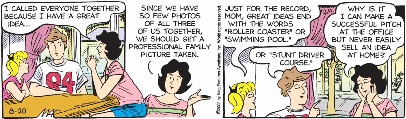 Publication OCR: I CALLED EVERYONE TOGETHER BECAUSE I HAVE A GREAT IDEA... SINCE WE HAVE SO FEW PHOTOS OF ALL THREE OF US TOGETHERWE SHOULD GET A PROFESSIONAL FAMILY PICTURE TAKEN. JUST FOR THE RECORDGREAT IDEAS END WITH THE WORDS "ROLLER COASTER" OR "SWIMMING POOL." WHY IS IT I CAN MAKE A SUCCESSFUL PITCH AT THE OFFICE BUT NEVER EASILY SELL AN IDEA AT HOME? OR "STUNT DRIVER COURSE." 94 8-20 MAE ©2002 by King Features SyndicateInc. World rights reserved. I CALLED EVERYONE TOGETHER BECAUSE I HAVE A GREAT IDEA... SINCE WE HAVE SO FEW PHOTOS OF ALL THREE OF US TOGETHERWE SHOULD GET A PROFESSIONAL FAMILY PICTURE TAKEN. JUST FOR THE RECORDGREAT IDEAS END WITH THE WORDS "ROLLER COASTER" OR "SWIMMING POOL." WHY IS IT I CAN MAKE A SUCCESSFUL PITCH AT THE OFFICE BUT NEVER EASILY SELL AN IDEA AT HOME? OR "STUNT DRIVER COURSE." 94 8-20 MAE ©2002 by King Features SyndicateInc. World rights reserved.