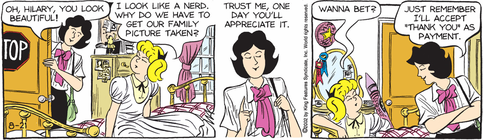 Cartoon OCR: I LOOK LIKE A NERD. WHY DO WE HAVE TO GET OUR FAMILY PICTURE TAKEN? TRUST MEONE DAY YOU'LL APPRECIATE IT. OHYOU LOOK BÉAUTIFUL! WANNA BET? JUST REMEMBER I'LL ACCEPT "THANK YOU" AS PAYMENT. TOP ©2002 by King Features SyndicateInc. World rights reserved. I LOOK LIKE A NERD. WHY DO WE HAVE TO GET OUR FAMILY PICTURE TAKEN? TRUST MEONE DAY YOU'LL APPRECIATE IT. OHYOU LOOK BÉAUTIFUL! WANNA BET? JUST REMEMBER I'LL ACCEPT "THANK YOU" AS PAYMENT. TOP ©2002 by King Features SyndicateInc. World rights reserved.