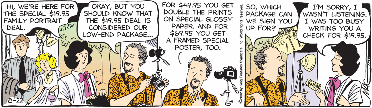 Comics OCR: HIWE'RE HERE FOR THE SPECIAL $19.95 FAMILY PORTRAIT DEAL. OKAYBUT YOU SHOULD KNOW THAT THE $19.95 DEAL IS CONSIDERED OUR LOW-END PACKAGE... FOR $49.95 YOU GET 3 SOWHICH DOUBLE THE PRINTS ON SPECIAL GLOSSY PAPER. AND FOR $69.95 YOU GET A FRAMED SPECIAL POSTERTOO. I'M SORRYI WASN'T LISTENING. I WAS TOO BUSY WRITING YOU A CHECK FOR $19.95. PACKAGE CAN WE SIGN YOU UP FOR? 8-22 Features SyndicateWE'RE HERE FOR THE SPECIAL $19.95 FAMILY PORTRAIT DEAL. OKAYBUT YOU SHOULD KNOW THAT THE $19.95 DEAL IS CONSIDERED OUR LOW-END PACKAGE... FOR $49.95 YOU GET 3 SOWHICH DOUBLE THE PRINTS ON SPECIAL GLOSSY PAPER. AND FOR $69.95 YOU GET A FRAMED SPECIAL POSTERTOO. I'M SORRYI WASN'T LISTENING. I WAS TOO BUSY WRITING YOU A CHECK FOR $19.95. PACKAGE CAN WE SIGN YOU UP FOR? 8-22 Features Syndicate