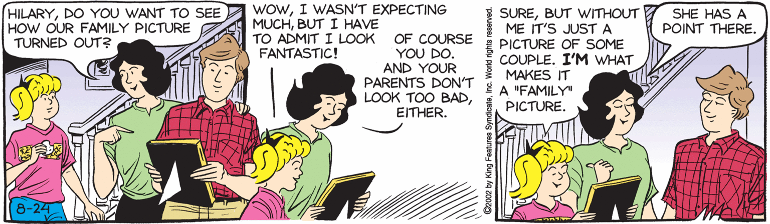 Comics OCR: HILARYDO YOU WANT TO SEE HOW OUR FAMILY PICTURE TURNED OUT? WOWI WASN'T EXPECTING MUCHBUT I HAVE TO ADMIT I LOOK FANTASTIC! SUREBUT VWITHOUT ME IT'S JUST A SHE HAS A POINT THERE. OF COURSE YOU DO. AND YOUR PARENTS DON'T LOOK TOO BADEITHER. PICTURE OF SOME COUPLE. I'M WHAT MAKES IT A "FAMILY" PICTURE. 8-24 HILARYDO YOU WANT TO SEE HOW OUR FAMILY PICTURE TURNED OUT? WOWI WASN'T EXPECTING MUCHBUT I HAVE TO ADMIT I LOOK FANTASTIC! SUREBUT VWITHOUT ME IT'S JUST A SHE HAS A POINT THERE. OF COURSE YOU DO. AND YOUR PARENTS DON'T LOOK TOO BADEITHER. PICTURE OF SOME COUPLE. I'M WHAT MAKES IT A "FAMILY" PICTURE. 8-24
