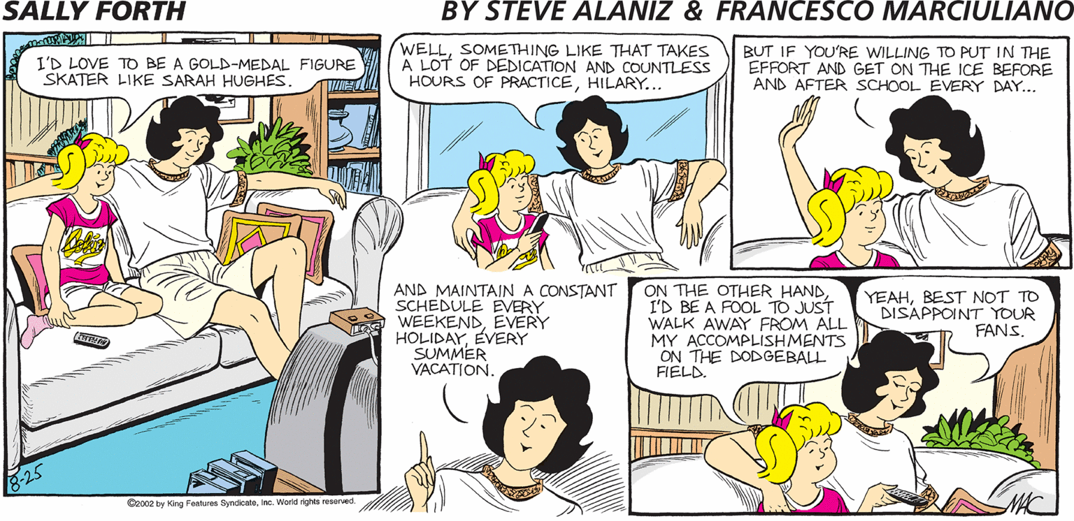 Publication OCR: SALLY FORTH.. WELLSOMETHING LIKE THAT TAKES A LOT OF DEDICATION AND COUNTLESS HOURS OF PRACTICEHILARY... BUT IF YOU'RE WILLING TO PUT IN THE EFFORT AND GET ON THE ICE BEFORE AND AFTER SCHOOL EVERY DAY... by I'D LOVE TO BE A GOLD-MEDAL FIGURE SKATER LIKE SARAH HUGHES. Francesco Marciuliano and Steve Alaniz HAVE YOU EVER THOUGHT WELLI'M REALLY ABOUT WHAT YOU'D LIKE TO DO WHEN YOU GET OLDERHILARY? LOOKING INTO ATTENDING MIDDLE SCHOOL. AND MAINTAIN A CONSTANT SCHEDULE EVERY WEEKENDEVERY HOLIDAYEVERY SUMMER VACATION. ON THE OTHER HANDI'D BE A FOOL TO JUST WALK AWAY FROM ALL MY ACCOMPLISHMENTS ON THE DODGEBALL FIELD. YEAHREST NOT TO DISAPPOINT YOUR FANS Besa hy ing Paes SyndicateIn. Wakd rs resored SALLY FORTH.. WELLSOMETHING LIKE THAT TAKES A LOT OF DEDICATION AND COUNTLESS HOURS OF PRACTICEHILARY... BUT IF YOU'RE WILLING TO PUT IN THE EFFORT AND GET ON THE ICE BEFORE AND AFTER SCHOOL EVERY DAY... by I'D LOVE TO BE A GOLD-MEDAL FIGURE SKATER LIKE SARAH HUGHES. Francesco Marciuliano and Steve Alaniz HAVE YOU EVER THOUGHT WELLI'M REALLY ABOUT WHAT YOU'D LIKE TO DO WHEN YOU GET OLDERHILARY? LOOKING INTO ATTENDING MIDDLE SCHOOL. AND MAINTAIN A CONSTANT SCHEDULE EVERY WEEKENDEVERY HOLIDAYEVERY SUMMER VACATION. ON THE OTHER HANDI'D BE A FOOL TO JUST WALK AWAY FROM ALL MY ACCOMPLISHMENTS ON THE DODGEBALL FIELD. YEAHREST NOT TO DISAPPOINT YOUR FANS Besa hy ing Paes SyndicateIn. Wakd rs resored