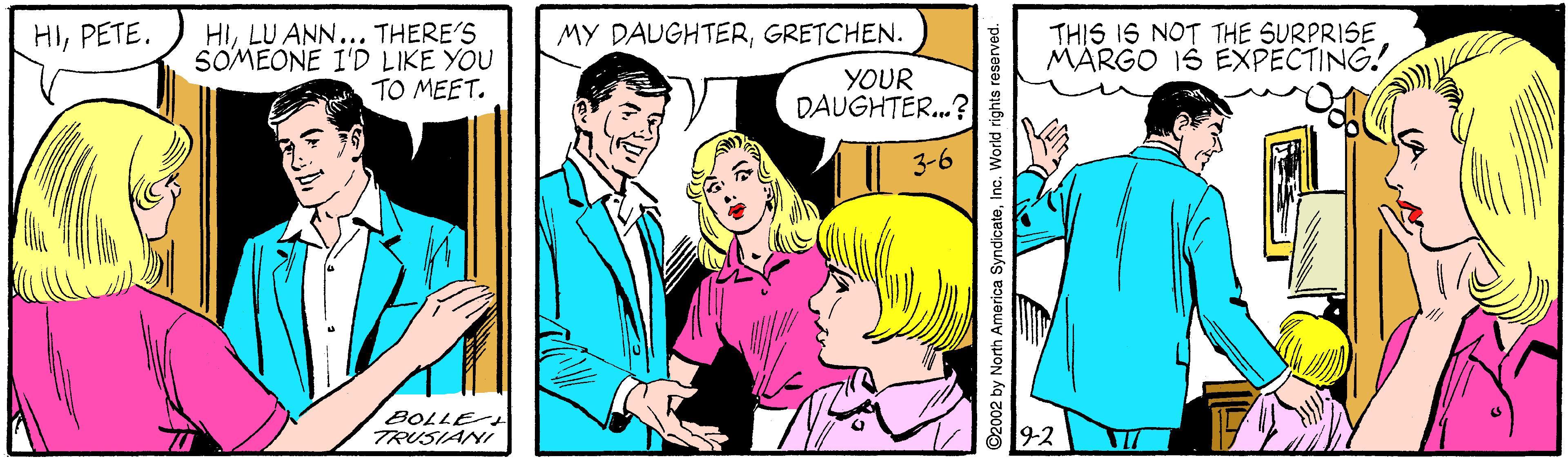 Smile OCR: HILU ANN... THERE'S SOMEONE I'D LIKE YOU TO MEET. THIS IS NOT THE SURPRISE MARGO IS EXPECTING! HIPETE. MY DAUGHTERGRETCHEN. YOUR DAUGHTER.? 3-6 8OLLE TRUSIANI 9-2 ©2002 by North America SyndicateInc. World rights reserved. HILU ANN... THERE'S SOMEONE I'D LIKE YOU TO MEET. THIS IS NOT THE SURPRISE MARGO IS EXPECTING! HIPETE. MY DAUGHTERGRETCHEN. YOUR DAUGHTER.? 3-6 8OLLE TRUSIANI 9-2 ©2002 by North America SyndicateInc. World rights reserved.