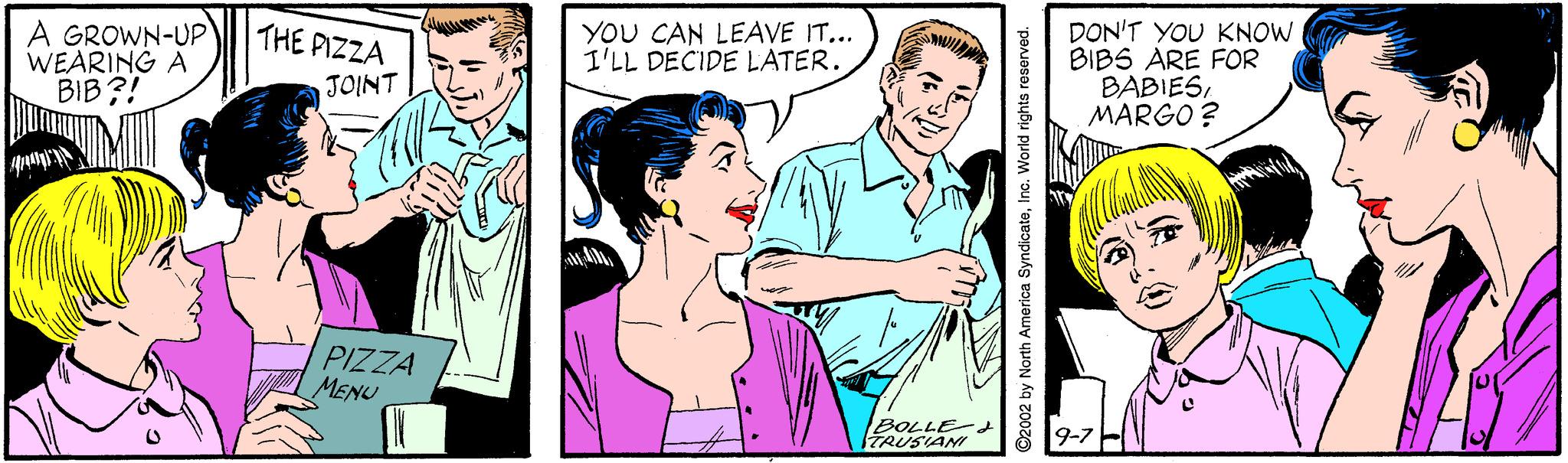 Happy OCR: A GROWN-UP WEARING A BIB?! YOU CAN LEAVE IT... I'LL DECIDE LATER. DON'T YOU KNOW BIBS ARE FOR BABIESMARGO ? THE PIZZA JOINT PIZZA MENU BOLLE-? TRUSIANI 9-7 H ©2002 by North America SyndicateIno. World rights reserved. A GROWN-UP WEARING A BIB?! YOU CAN LEAVE IT... I'LL DECIDE LATER. DON'T YOU KNOW BIBS ARE FOR BABIESMARGO ? THE PIZZA JOINT PIZZA MENU BOLLE- ? TRUSIANI 9-7 H ©2002 by North America SyndicateIno. World rights reserved.