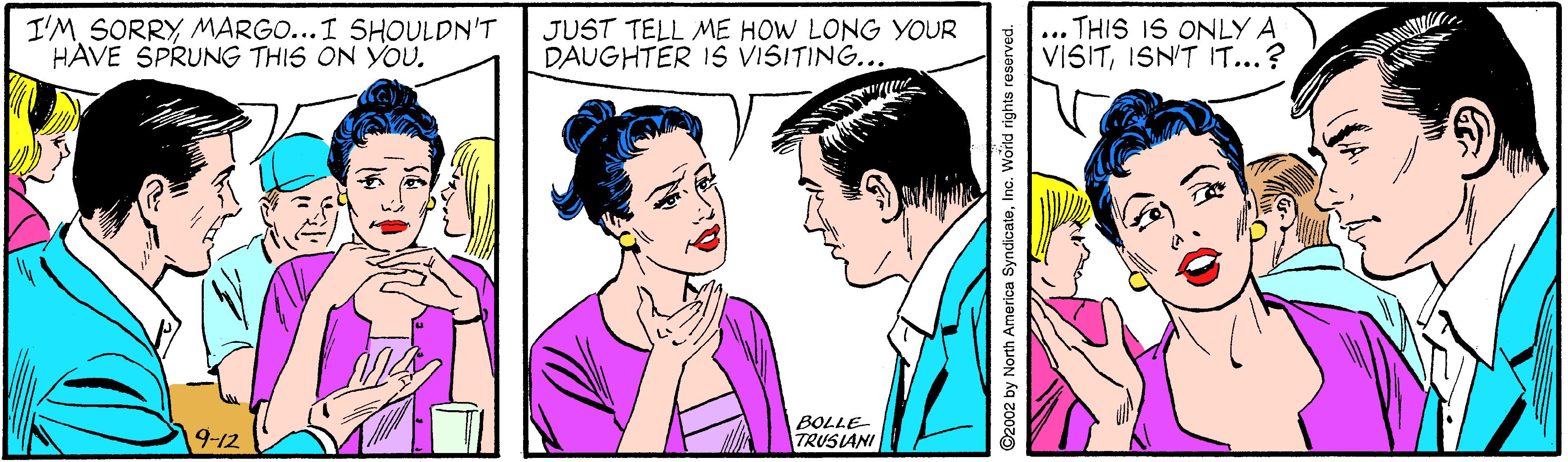 Mouth OCR: I'M SORRYMARGO...I SHOULDN'T HAVE SPRUNG THIS ON YOU. JUST TELL ME HOW LONG YOUR DAUGHTER IS VISITING... .. THIS IS ONLY A VISITISN'T IT...? 9-12 BOLLE TRUSIANI ©2002 by North America SyndicateInc. Wortld rights reserved. I'M SORRYMARGO...I SHOULDN'T HAVE SPRUNG THIS ON YOU. JUST TELL ME HOW LONG YOUR DAUGHTER IS VISITING... .. THIS IS ONLY A VISITISN'T IT...? 9-12 BOLLE TRUSIANI ©2002 by North America SyndicateInc. Wortld rights reserved.