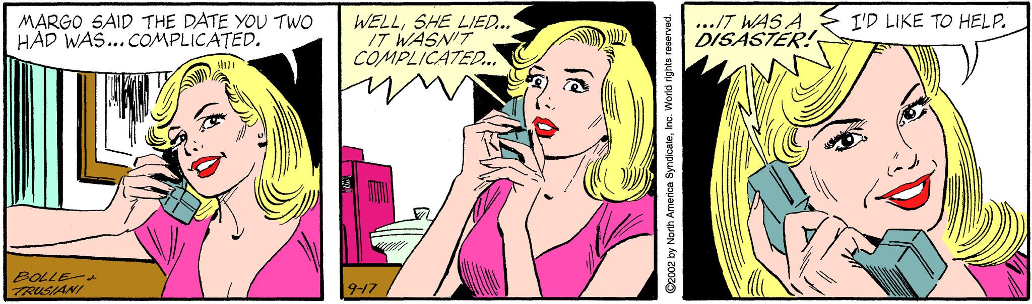 Rectangle OCR: MARGO SAID THE DATE YOU TWO HAD WAS... COMPLICATEDI'D LIKE TO HELP. WELLSHE LIED... IT WASN'T COMPLICATED.. ../T WAS A DISASTER! BOLLE- TRUSIANI 9-17 ©2002 by North America SyndicateIne. World rights reserved. MARGO SAID THE DATE YOU TWO HAD WAS... COMPLICATEDI'D LIKE TO HELP. WELLSHE LIED... IT WASN'T COMPLICATED.. ../T WAS A DISASTER! BOLLE- TRUSIANI 9-17 ©2002 by North America SyndicateIne. World rights reserved.