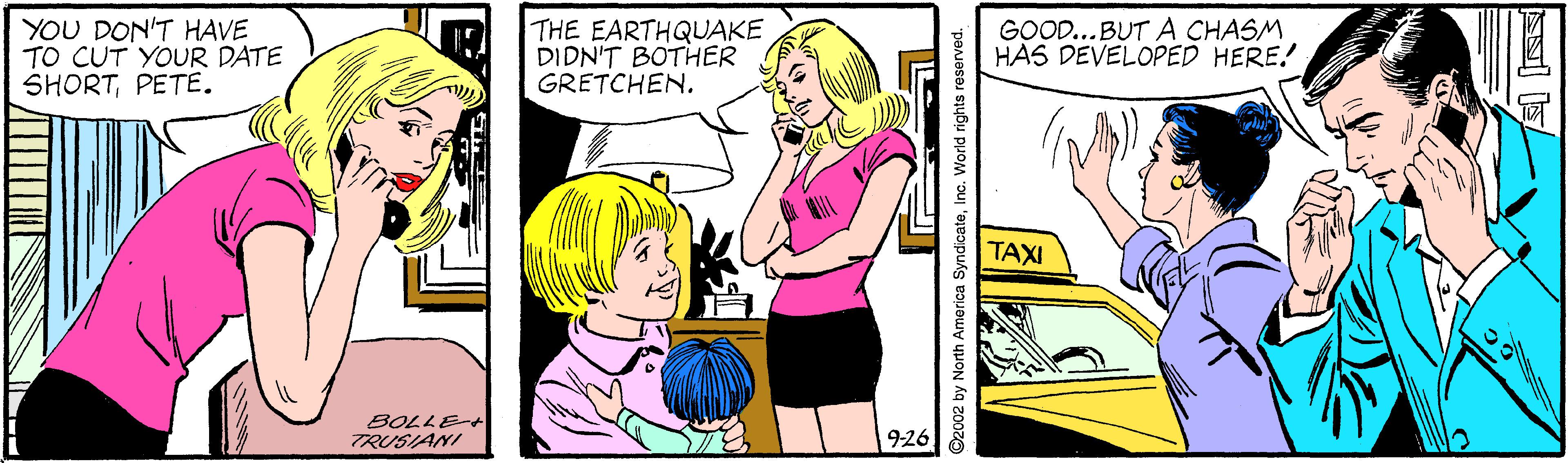Font OCR: YOU DON'T HAVE TO CUT YOUR DATE SHORTPETE. THE EARTHQUAKE DIDN'T BOTHER GRETCHEN. GOOD...BUT A CHASM HAS DEVELOPED HERE! TAXI TRUSIANI 926 O2002 by North America SyndicateInc. World rights re YOU DON'T HAVE TO CUT YOUR DATE SHORTPETE. THE EARTHQUAKE DIDN'T BOTHER GRETCHEN. GOOD...BUT A CHASM HAS DEVELOPED HERE! TAXI TRUSIANI 926 O2002 by North America SyndicateInc. World rights re