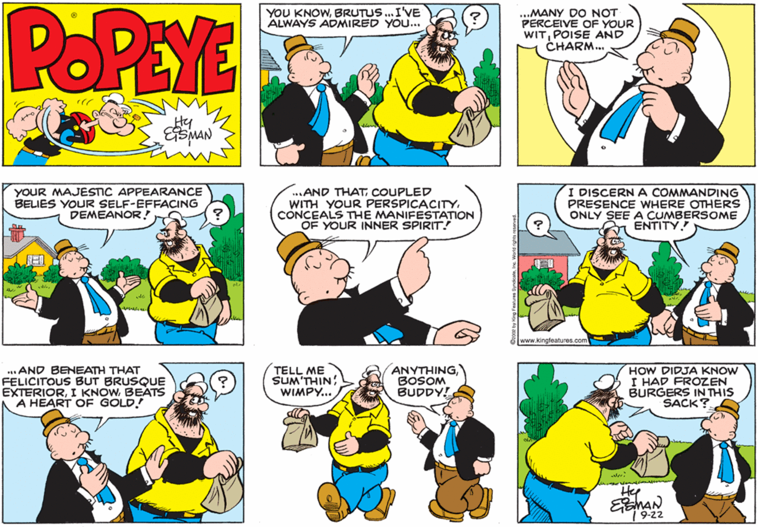 Parallel OCR: POPEYE YOU KNOWBRUTUS. I'VE ALWAYS ADMIRED YOU... ...MANY DO NOT PERCEIVE OF YOUR WITPOISE AND CHARM.. ESMAN YOUR MAJESTIC APPEARANCE BELIES YOUR SELF-EFFACING DEMEANOR! ...AND THATCOUPLED WITH YOUR PERSPICACITYCONCEALS THE MANIFESTATION OF YOUR INNER SPIRIT.! I DISCERN A COMMANDING PRESENCE WHERE OTHERS ONLY SEE A CUMBERSOME ENTITY www.kingfeatures.com ... AND BENEATH THAAT FELICITOUS BUT BRUSQUE EXTERIORBEATS A HEART OF GOLD! TELL ME SUM'THIN WIMPY.. ANYTHINGBOSOM BUDDY! HOW DIDJA KNOW I HAD FROZEN BURGERS IN THIS SACK? Hep MAN 1 9-22 POPEYE YOU KNOWBRUTUS. I'VE ALWAYS ADMIRED YOU... ...MANY DO NOT PERCEIVE OF YOUR WITPOISE AND CHARM.. ESMAN YOUR MAJESTIC APPEARANCE BELIES YOUR SELF-EFFACING DEMEANOR! ...AND THATCOUPLED WITH YOUR PERSPICACITYCONCEALS THE MANIFESTATION OF YOUR INNER SPIRIT.! I DISCERN A COMMANDING PRESENCE WHERE OTHERS ONLY SEE A CUMBERSOME ENTITY www.kingfeatures.com ... AND BENEATH THAAT FELICITOUS BUT BRUSQUE EXTERIORI KNOWBEATS A HEART OF GOLD! TELL ME SUM'THIN WIMPY.. ANYTHINGBOSOM BUDDY! HOW DIDJA KNOW I HAD FROZEN BURGERS IN THIS SACK? Hep MAN 1 9-22