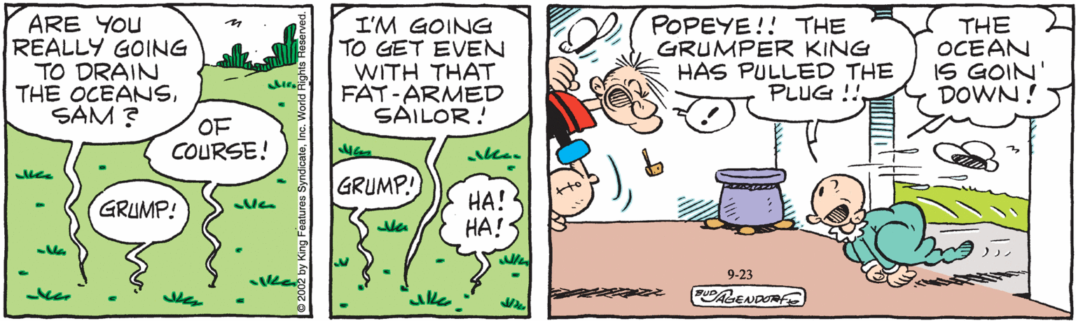 Line OCR: ARE YOU REALLY GOING TO DRAIN THE OCEANSSAM ? I'M GOING TO GET EVEN WITH THAT FAT-ARMED SAILOR! POPEYE!! THE GRUMPER KING HAS PULLED THE PLUG !! THE OCEAN IS GOIN DOWN! OF COURSE! GRUMP! HA! ??! GRUMP! 9-23 FUDAGENDORE ARE YOU REALLY GOING TO DRAIN THE OCEANSSAM ? I'M GOING TO GET EVEN WITH THAT FAT-ARMED SAILOR! POPEYE!! THE GRUMPER KING HAS PULLED THE PLUG !! THE OCEAN IS GOIN DOWN! OF COURSE! GRUMP! HA! ??! GRUMP! 9-23 FUDAGENDORE