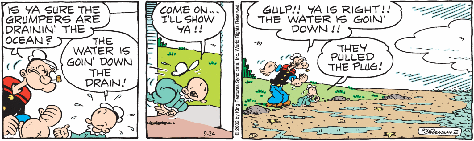 Font OCR: GULP!! YA IS RIGHT!! THE WATER IS GOIN' DOWN !! IS YA SURE THE GRUMPERS ARE DRAININ' THE THE WATER IS GOIN' DOWN THE DRAIN! COME ON.. I'LL SHOW YA !! OCEAN? THEY PULLED THE PLUG! BDRENDORY 9-24 © 2002 by King Features SyndicateI GULP!! YA IS RIGHT!! THE WATER IS GOIN' DOWN !! IS YA SURE THE GRUMPERS ARE DRAININ' THE THE WATER IS GOIN' DOWN THE DRAIN! COME ON.. I'LL SHOW YA !! OCEAN? THEY PULLED THE PLUG! BDRENDORY 9-24 © 2002 by King Features Syndicate