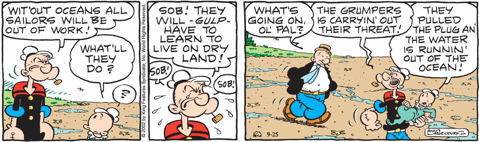 People OCR: WIT'OUT OCEANS ALL SAILORS WILL BE OUT OF WORK! SOB! THEY WILL -GULP- HAVE TO LEARN TO LIVE ON DRY LAND! WHAT'S GOING ONOL PAL? THE GRUMPERS IS CARRYIN' OUT THEIR THREAT! THEY PULLED THE PLUG AN THE WATER IS RUNNIN' OUT OF THE OCEAN! WHAT'LL THEY DO ? SOB! SOB! A 9-25 2002 by King Features SyndicateInc. World Rights Rese WIT'OUT OCEANS ALL SAILORS WILL BE OUT OF WORK! SOB! THEY WILL -GULP- HAVE TO LEARN TO LIVE ON DRY LAND! WHAT'S GOING ONOL PAL? THE GRUMPERS IS CARRYIN' OUT THEIR THREAT! THEY PULLED THE PLUG AN THE WATER IS RUNNIN' OUT OF THE OCEAN! WHAT'LL THEY DO ? SOB! SOB! A 9-25 2002 by King Features SyndicateInc. World Rights Rese
