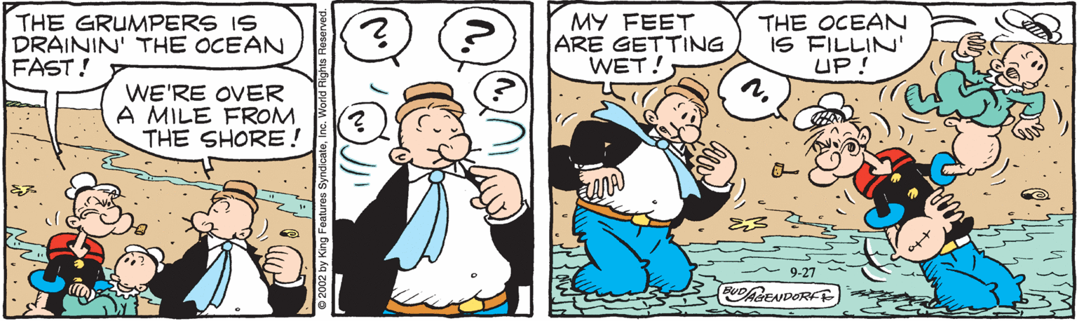 Art OCR: THE GRUMPERS IS DRAININ' THE OCEAN FAST! MY FEET ARE GETTING WET! THE OCEAN IS FILLIN' UP! WE'RE OVER A MILE FROM THE SHORE! 9-27 BUDAGENDORFF 2002 by King Features SyndicateInc. We THE GRUMPERS IS DRAININ' THE OCEAN FAST! MY FEET ARE GETTING WET! THE OCEAN IS FILLIN' UP! WE'RE OVER A MILE FROM THE SHORE! 9-27 BUDAGENDORFF 2002 by King Features SyndicateInc. We