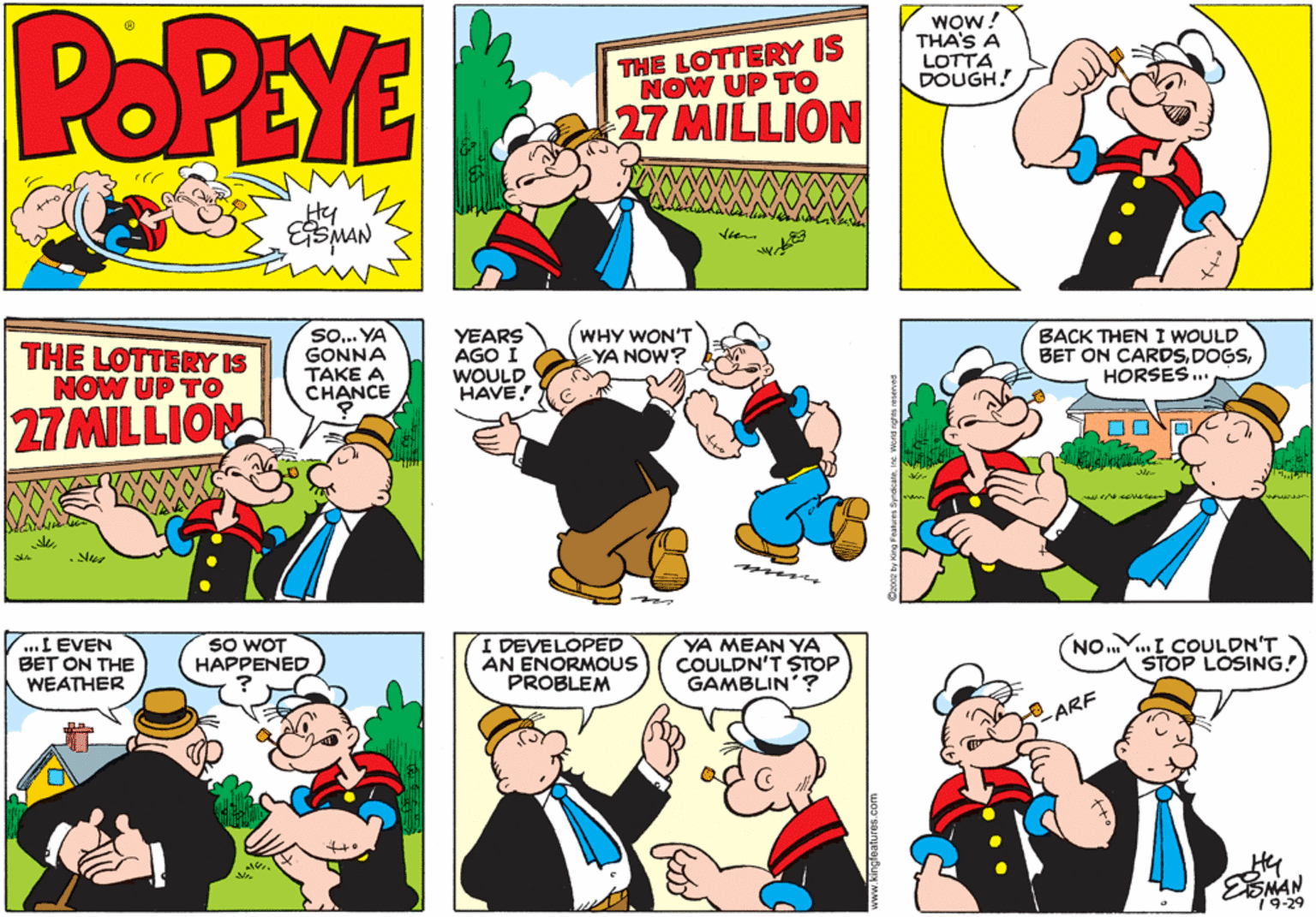 Fiction OCR: POPEYE THE LOTTERY IS NOW UP TO WOw! THA'S A LOTTA DOUGH. 27 MILLION Hy ESMAN So. YA GONNA TAKE A CHANCE THE LOTTERY IS NOW UP TO YEARS AGO I WOULD HAVE! WHY WON'T YA NOW? BACK THENI WOULD BET ON CARDSHORSES... 27MILLION eae ..I EVEN BET ON THE WEATHER SO WOT HAPPENED I DEVELOPED AN ENORMOUS PROBLEM YA MEAN YA COULDN'T STOP GAMBLIN'? NO .I COULDN'T STOP LOSING! ARF Hy EMAN 79-29 ww.kingfeatures.com POPEYE THE LOTTERY IS NOW UP TO WOw! THA'S A LOTTA DOUGH. 27 MILLION Hy ESMAN So. YA GONNA TAKE A CHANCE THE LOTTERY IS NOW UP TO YEARS AGO I WOULD HAVE! WHY WON'T YA NOW? BACK THENI WOULD BET ON CARDSHORSES... 27MILLION eae ..I EVEN BET ON THE WEATHER SO WOT HAPPENED I DEVELOPED AN ENORMOUS PROBLEM YA MEAN YA COULDN'T STOP GAMBLIN'? NO .I COULDN'T STOP LOSING! ARF Hy EMAN 79-29 ww.kingfeatures.com