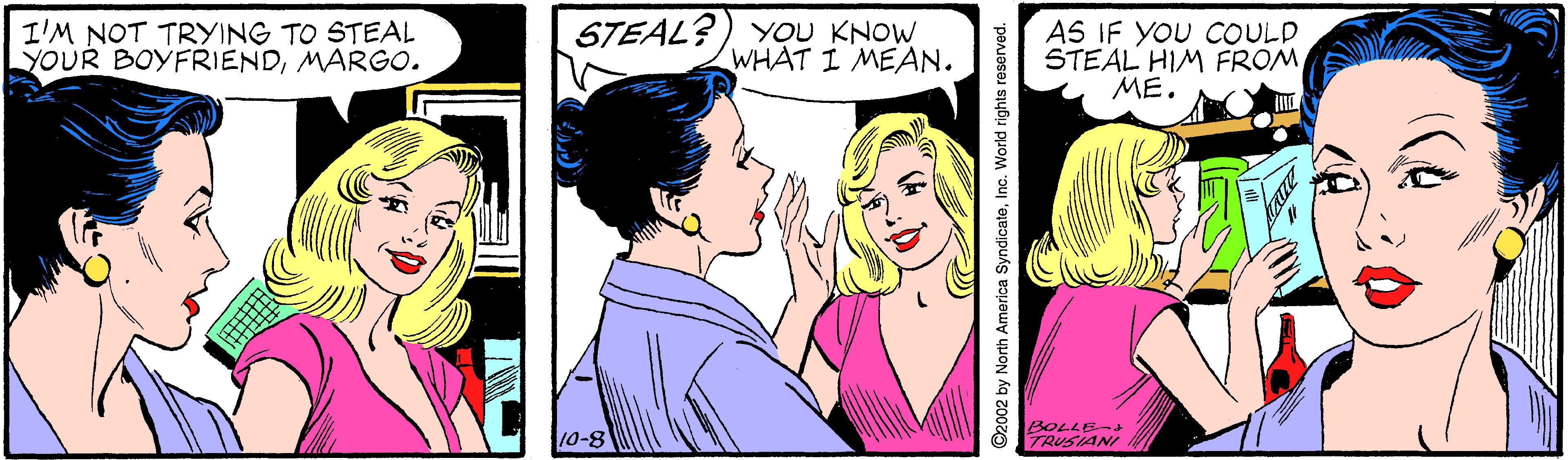 Font OCR: I'M NOT TRYING TO STEAL YOUR BOYFRIENDMARGO. STEAL? YOU KNOW WHAT I MEAN. AS IF YOU COULD STEAL HIM FROM ME. 10-8 BOLLE-d O ITRUSIANI O2002 by North America SyndicateInc. World rights reserved. I'M NOT TRYING TO STEAL YOUR BOYFRIENDMARGO. STEAL? YOU KNOW WHAT I MEAN. AS IF YOU COULD STEAL HIM FROM ME. 10-8 BOLLE-d O ITRUSIANI O2002 by North America SyndicateInc. World rights reserved.