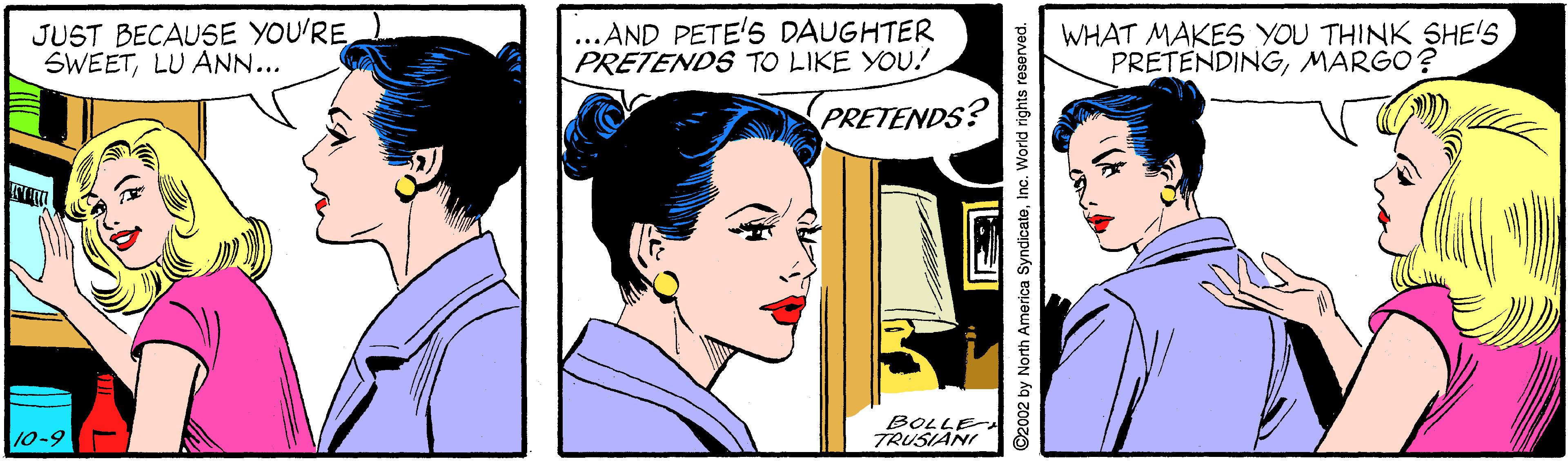 Interaction OCR: JUST BECAUSE YOU'RE SWEETLU ANN... ...AND PETE'5 DAUGHTER PRETENDS TO LIKE YOU! WHAT MAKES YOU THINK SHE'S PRETENDINGMARGO? PRETENDS? 10-9 BOLLE TRUSIANI ©2002 by North America SyndicateInc. World rights reserved. JUST BECAUSE YOU'RE SWEETLU ANN... ...AND PETE'5 DAUGHTER PRETENDS TO LIKE YOU! WHAT MAKES YOU THINK SHE'S PRETENDINGMARGO? PRETENDS? 10-9 BOLLE TRUSIANI ©2002 by North America SyndicateInc. World rights reserved.
