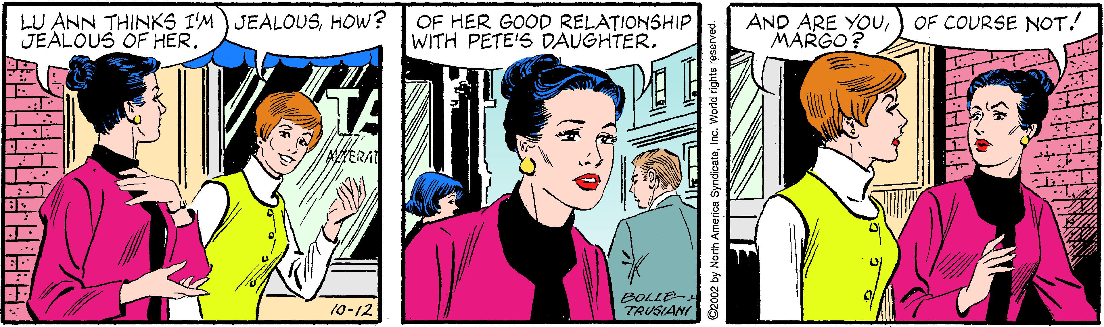 Fictional character OCR: LU ANN THINKS I'M) JEALOUSHOW? JEALOUS OF HER. OF HER GOOD RELATIONSHIP WITH PETE'S DAUGHTER. AND ARE YOUMARGO? OF COURSE NOT! TA AMERAT BOLLE- TRUSIANI 10-12 C2002 by North America SyndicateInc. World rights rese LU ANN THINKS I'M) JEALOUSHOW? JEALOUS OF HER. OF HER GOOD RELATIONSHIP WITH PETE'S DAUGHTER. AND ARE YOUMARGO? OF COURSE NOT! TA AMERAT BOLLE- TRUSIANI 10-12 C2002 by North America SyndicateInc. World rights rese