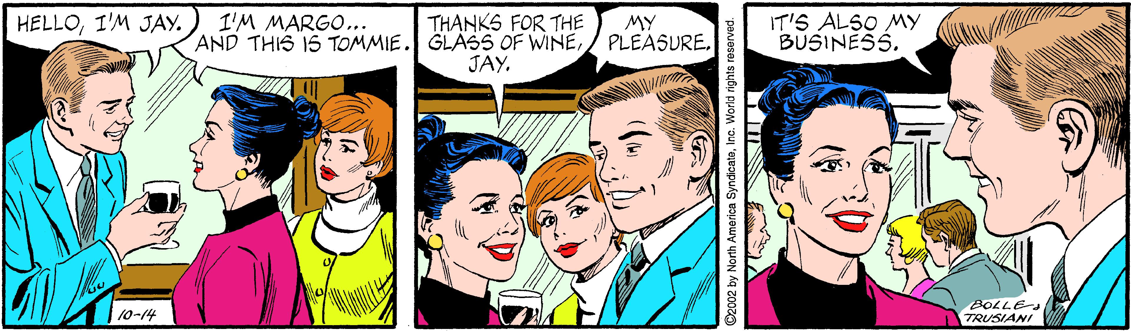 Happy OCR: HELLOI'M JAY. I'M MARGO... AND THIS 15 TOMMIE. THANKS FOR THE GLASS OF WINEJAY. MY PLEASURE. IT'S ALSO MY BUSINESS. BOLLES TRUSIANI 10-14 c02 by North America SyndicataInc. World rights reserved. HELLOI'M JAY. I'M MARGO... AND THIS 15 TOMMIE. THANKS FOR THE GLASS OF WINEJAY. MY PLEASURE. IT'S ALSO MY BUSINESS. BOLLES TRUSIANI 10-14 c02 by North America SyndicataInc. World rights reserved.