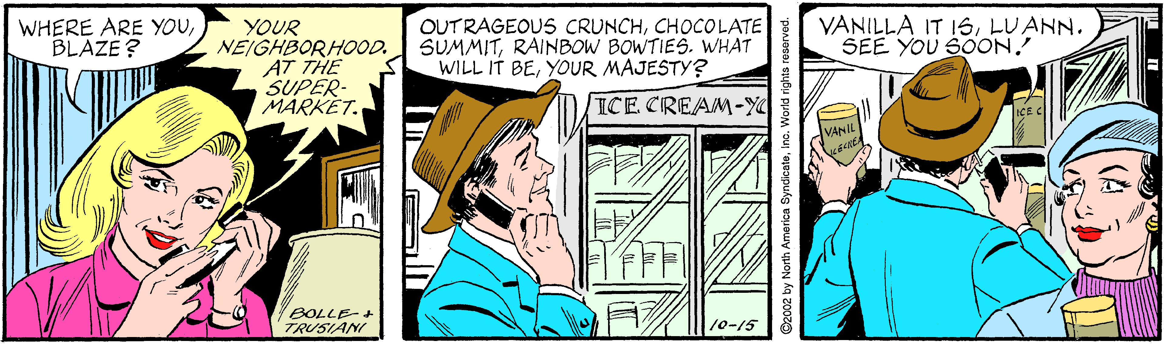 Illustration OCR: WHERE ARE YOUBLAZE ? YOUR NEIGHBORHOOD. AT THE SUPER- MARKET. OUTRAGEOUS CRUNCHCHOCOLATE SUMMITRAINBOW BOWTIES. WHAT WILL IT BEYOUR MAJESTY? VANILLA IT 16LUANN. SEE YOU SOON. ICE CREAM-Y ICE C VANIL BOLLE+ TRUSIANI 10-15 America Syndicateinc. World right WHERE ARE YOUBLAZE ? YOUR NEIGHBORHOOD. AT THE SUPER- MARKET. OUTRAGEOUS CRUNCHCHOCOLATE SUMMITRAINBOW BOWTIES. WHAT WILL IT BEYOUR MAJESTY? VANILLA IT 16LUANN. SEE YOU SOON. ICE CREAM-Y ICE C VANIL BOLLE+ TRUSIANI 10-15 America Syndicateinc. World right