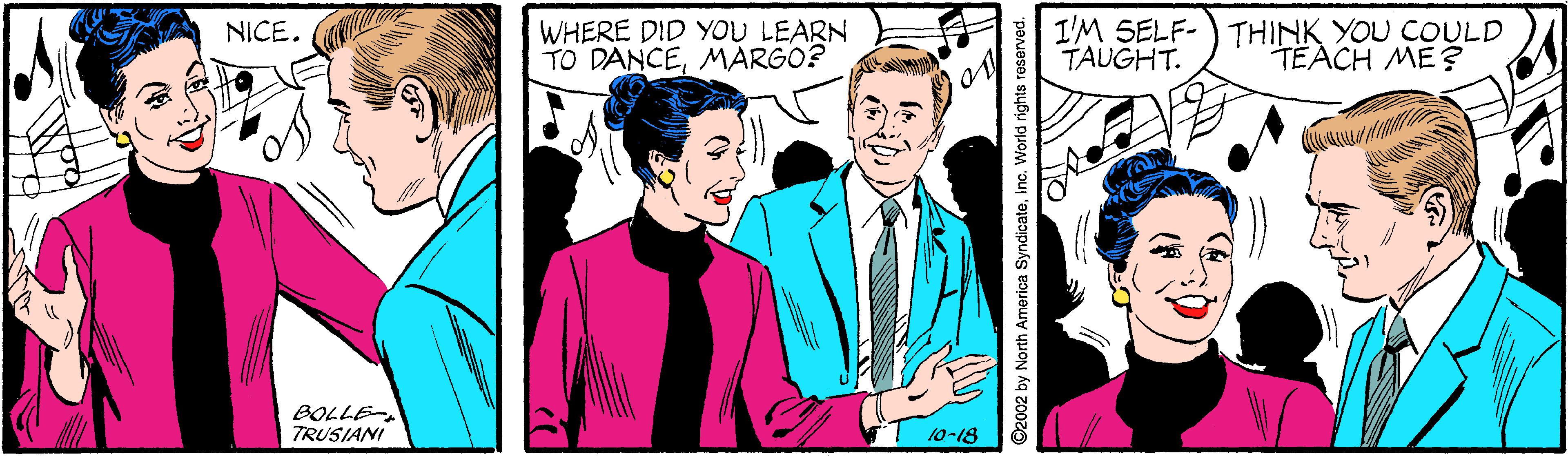 Community OCR: WHERE DID YOU LEARN TO DANCEMARGO? I'M SELF-) THINK YOU COULD TAUGHT. NICE. TEACH ME? BOLLE TRUSIANI 10-18 2002 by North America SyndicateInc. World rights reserved. WHERE DID YOU LEARN TO DANCEMARGO? I'M SELF-) THINK YOU COULD TAUGHT. NICE. TEACH ME? BOLLE TRUSIANI 10-18 2002 by North America SyndicateInc. World rights reserved.